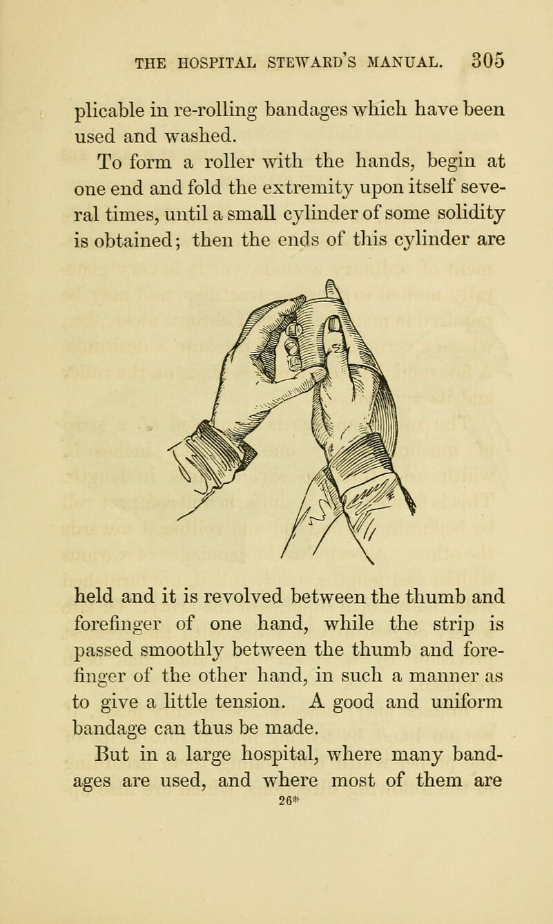plicable in re-rolling bandages which have been used and washed. To form a roller with the hands, begin at one end and fold the extremity upon itself seve- ral times, until a small cylinder of some solidity is obtained; then the ends of this cylinder are held and it is revolved between the thumb and forefinger of one hand, while the strip is passed smoothly between the thumb and fore- finger of the other hand, in such a manner as to give a little tension. A good and uniform bandage can thus be made. But in a large hospital, where many band- ages are used, and where most of them are