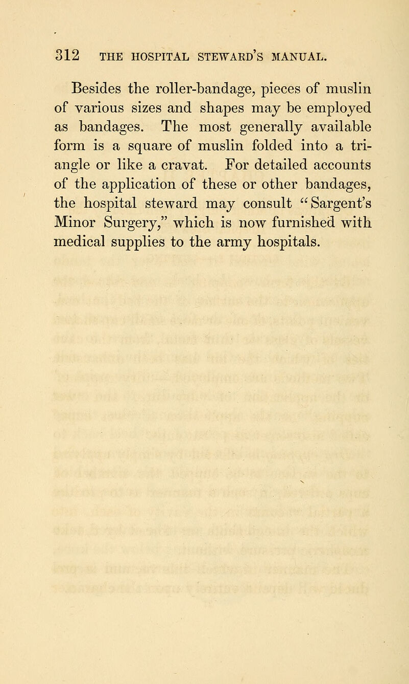 Besides the roller-bandage, pieces of muslin of various sizes and shapes may be employed as bandages. The most generally available form is a square of muslin folded into a tri- angle or like a cravat. For detailed accounts of the application of these or other bandages, the hospital steward may consult Sargent's Minor Surgery, which is now furnished with medical supplies to the army hospitals.
