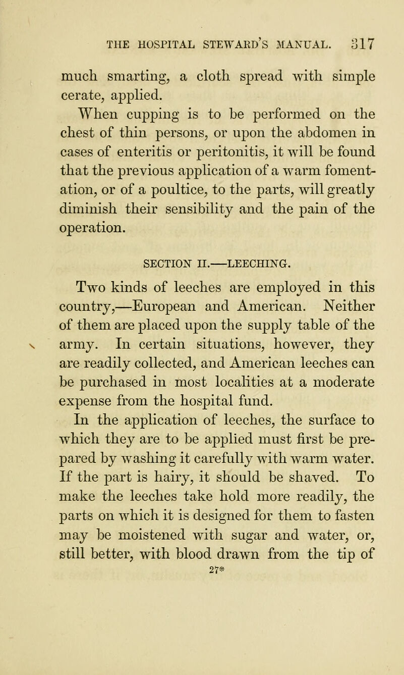 much smarting, a cloth spread with simple cerate, applied. When cupping is to be performed on the chest of thin persons, or upon the abdomen in cases of enteritis or peritonitis, it will be found that the previous application of a warm foment- ation, or of a poultice, to the parts, will greatly diminish their sensibility and the pain of the operation. SECTION II. LEECHING. Two kinds of leeches are employed in this country,—European and American. Neither of them are placed upon the supply table of the army. In certain situations, however, they are readily collected, and American leeches can be purchased in most localities at a moderate expense from the hospital fund. In the application of leeches, the surface to which they are to be applied must first be pre- pared by washing it carefully with warm water. If the part is hairy, it should be shaved. To make the leeches take hold more readily, the parts on which it is designed for them to fasten may be moistened with sugar and water, or, still better, with blood drawn from the tip of 27*