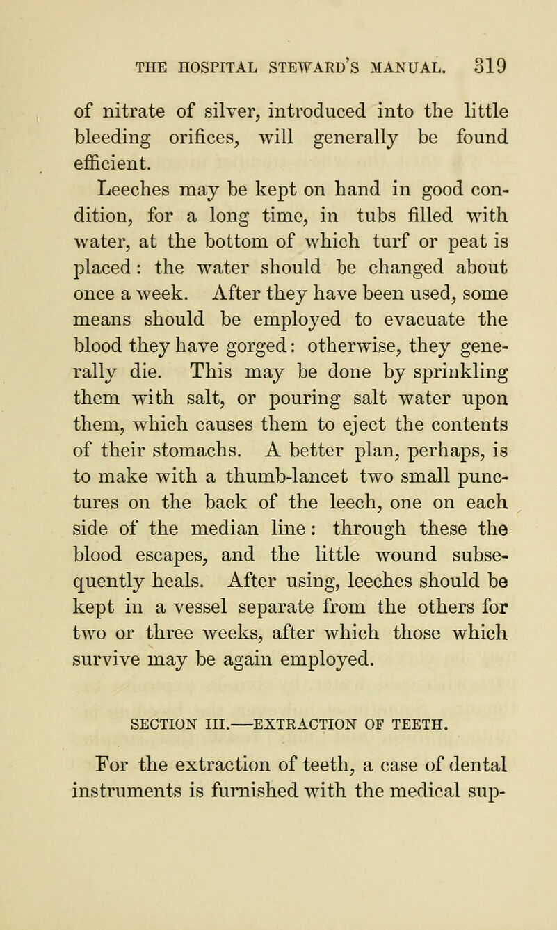 of nitrate of silver, introduced into the little bleeding orifices, will generally be found efficient. Leeches may be kept on hand in good con- dition, for a long time, in tubs filled with water, at the bottom of which turf or peat is placed: the water should be changed about once a week. After they have been used, some means should be employed to evacuate the blood they have gorged: otherwise, they gene- rally die. This may be done by sprinkling them with salt, or pouring salt water upon them, which causes them to eject the contents of their stomachs. A better plan, perhaps, is to make with a thumb-lancet two small punc- tures on the back of the leech, one on each side of the median line: through these the blood escapes, and the little wound subse- quently heals. After using, leeches should be kept in a vessel separate from the others for two or three weeks, after which those which survive may be again employed. SECTION III. EXTRACTION OF TEETH. For the extraction of teeth, a case of dental instruments is furnished with the medical sup-