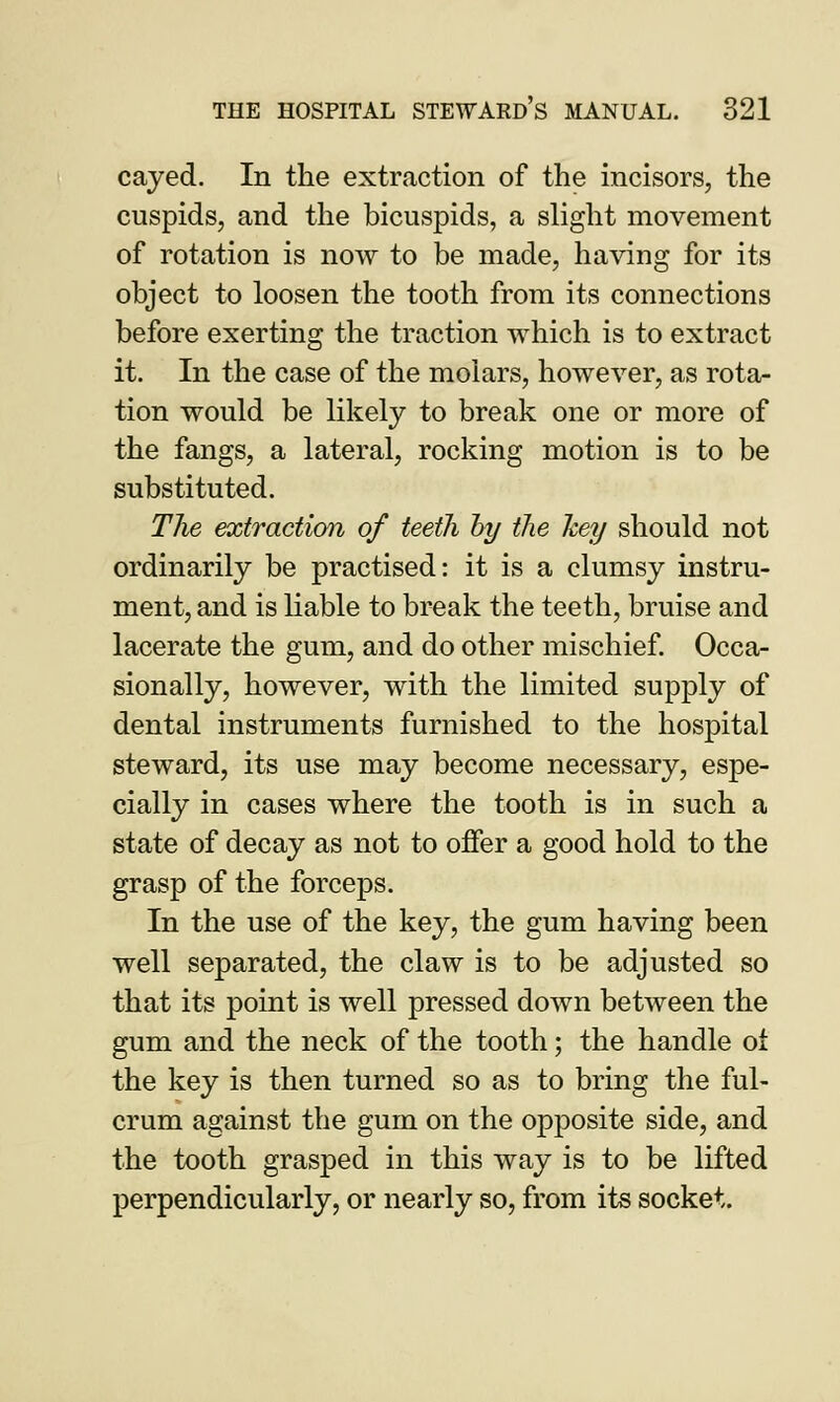 cayed. In the extraction of the incisors, the cuspids, and the bicuspids, a slight movement of rotation is now to be made, having for its object to loosen the tooth from its connections before exerting the traction which is to extract it. In the case of the molars, however, as rota- tion would be likely to break one or more of the fangs, a lateral, rocking motion is to be substituted. The extraction of teeth by the hey should not ordinarily be practised: it is a clumsy instru- ment, and is liable to break the teeth, bruise and lacerate the gum, and do other mischief. Occa- sionally, however, with the limited supply of dental instruments furnished to the hospital steward, its use may become necessary, espe- cially in cases where the tooth is in such a state of decay as not to offer a good hold to the grasp of the forceps. In the use of the key, the gum having been well separated, the claw is to be adjusted so that its point is well pressed down between the gum and the neck of the tooth; the handle oi the key is then turned so as to bring the ful- crum against the gum on the opposite side, and the tooth grasped in this way is to be lifted perpendicularly, or nearly so, from its socket.