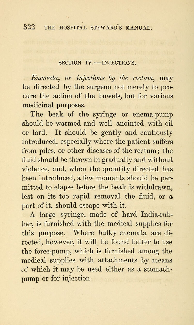 SECTION IV. INJECTIONS. JEnemata, or injections by tJie rectum, may be directed by the surgeon not merely to pro- cure the action of the bowels, but for various medicinal purposes. The beak of the syringe or enema-pump should be warmed and well anointed with oil or lard. It should be gently and cautiously introduced, especially where the patient suffers from piles, or other diseases of the rectum; the fluid should be thrown in gradually and without violence, and, when the quantity directed has been introduced, a few moments should be per- mitted to elapse before the beak is withdrawn, lest on its too rapid removal the fluid, or a part of it, should escape with it. A large syringe, made of hard India-rub- ber, is furnished with the medical supplies for this purpose. Where bulky enemata are di- rected, however, it will be found better to use the force-pump, which is furnished among the medical supplies with attachments by means of which it may be used either as a stomach- pump or for injection.