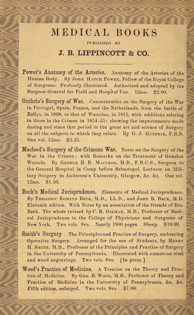 M MEDICAL BOOKS I PUBLISHED BY J. B. LIPPINCOTT & CO. ili||)||| Power's Anatomy of the Arteries. Anatomy of the Arteries of the j Wm<wi Human Body- Bv JoiIN Hatch Power, Fellow of the Royal College |j liiwiiili °f Sur§eons- Profusely illustrated. Authorized and adopted by the j$i iiiii jl il!1 Surgeon-General for Field and Hospital Use. 12mo. $2.00. ' III Sljlj i ■Biil ^ut^r^e's Surgery of War. Commentaries on the Surgery of the War Si! in Portugal, Spain, France, and the Netherlands, from the battle of jl Rolica, in 1808, to that of Waterloo, in 1815, with additions relating i/// to those in the Crimea in 1854-55; showing the improvements made ')« during and since that period in the great art and science of Surgery w on all the subjects to which they relate. By G. J. Guthrie, F.R.S. Mi One vol. 12mo. $2.25. | Macleod's Surgery of the Crimean War. Notes on the Surgery of the ill War in the Crimea; with Remarks on the Treatment of Gunshot i«i Wounds. By George H. B. Macleod, M.D., F.R.C.S., Surgeon to f the General Hospital in Camp before Sebastopol, Lecturer on Mili- il'1 tary Surgery in Anderson's University, Glasgow, &c. &c. One vol. fit, 12mo. $1.50. | Beck's Medical Jurisprudence. Elements of Medical Jurisprudence. 1 By Theodric Romeyn Beok, M.D., LL.D., and John B. Beck, M.D. 1 Wff/w/i Eleventh edition. AVith Notes by an association of the friends of Drs. Jjpf/j l/Bf Beck. The whole revised byC. R. Gilman, M.D., Professor of Medi- JW/i'S lllj jliiiji! cal Jurisprudence in the College of Physicians and Surgeons of jjjjft HjAlj New York. Two vols. 8vo. Nearly 1900 pages. Sheep. $10.00. Jjrf Wum Smith's Surgery The Principles and Practice of Surgery, embracing jj|l Willill Operative Surgery. Arranged for the use of Students, by Henky )§lm H. Smith, M.D., Professor of the Principles and Practice of Surgery jflffl in the University of Pennsylvania. Illustrated with numerous steel Wsk and wood engravings. Two vols. 8vo. [In press.] i«||J fifOMWMJi Sill mjjjjjjl Wood's Practice of Medicine. A Treatise on the Theory and Prac- 'ijjjA ilffWI tice °f Medicine- % Geo- B- Wood> M.D., Professor of Theory and |f| 111111 Practice of Medicine in the University of Pennsylvania, &c. &c. \§i Itlll Fifth edition, enlarged. Two vols. 8v„ $7.00. ■ ! li ss