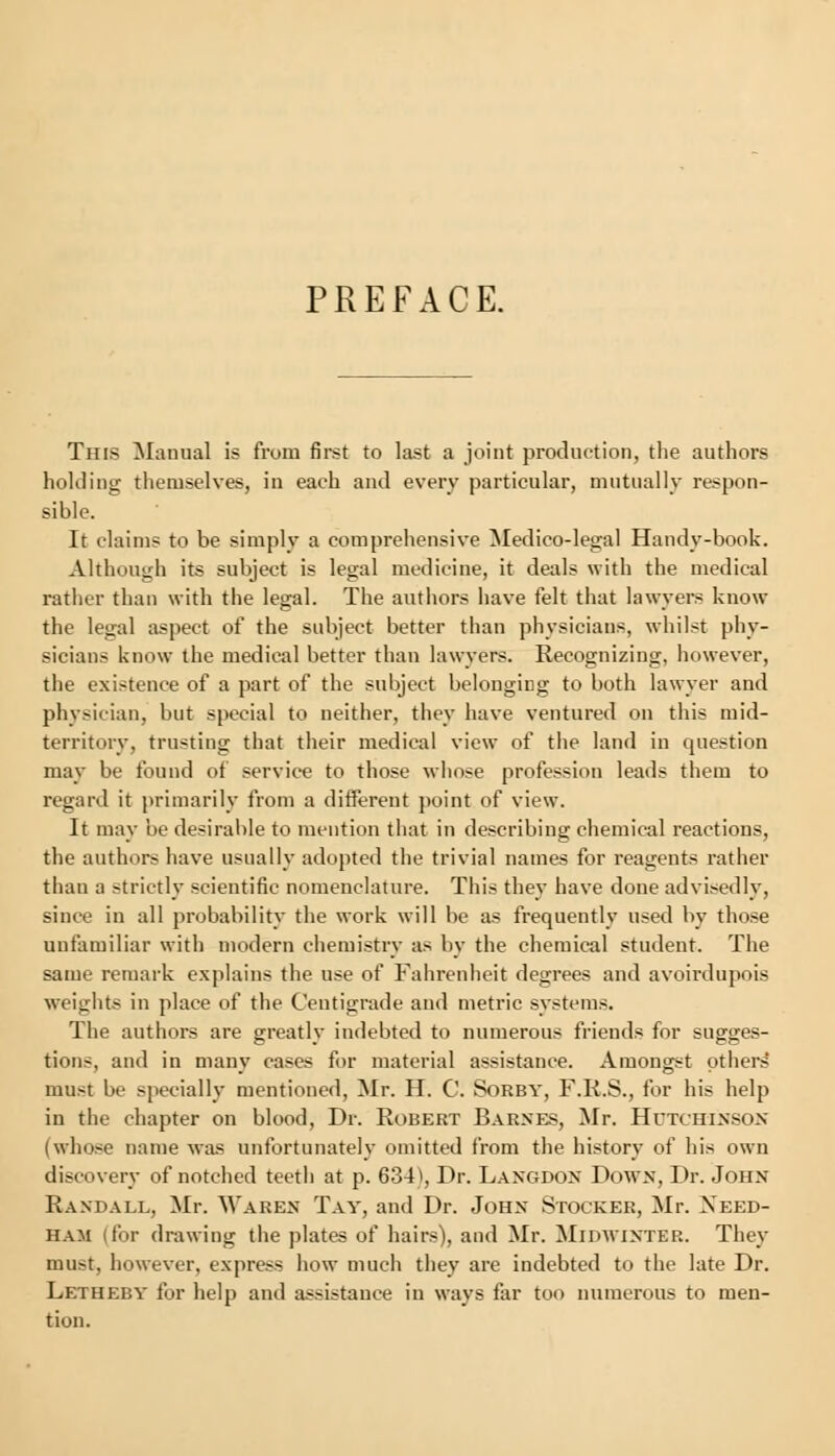 PREFACE. Tins Manual is from first to last a joint production, the authors holding themselves, in each and every particular, mutually respon- sible. It claims to be simply a comprehensive Medico-legal Handy-book. Although its subject is legal medicine, it deals with the medical rather than with the legal. The authors have felt that lawyers know the legal aspect of the subject better than physicians, whilst phy- sicians know the medical better than lawyers. Recognizing, however, the existence of a part of the subject belonging to both lawyer and physician, but special to neither, they have ventured on this mid- territory, trusting that their medical view of the land in question may be found of service to those whose profession leads them to regard it primarily from a different point of view. It may be desirable to mention that in describing chemical reactions, the authors have usually adopted the trivial names for reagents rather than a strictly scientific nomenclature. This they have done advisedly, since in all probability the work will be as frequently used by those unfamiliar with modern chemistry as by the chemical student. The same remark explains the use of Fahrenheit degrees and avoirdupois weights in place of the Centigrade and metric systems. The authors are greatly indebted to numerous friends for sugges- tions, and in many cases for material assistance. Amongst others' must be specially mentioned, Mr. H. C. Sorby, F.K.S., for his help in the chapter on blood, Dr. Robert Barnes, Mr. Hutchinson (whose name was unfortunately omitted from the history of his own discovery of notched teeth at p. 634), Dr. Langdon Down, Dr. John Randall, Mr. Waren Tav, and Dr. John Stocker, Mr. Xeed- Ham (for drawing the plates of hairs), and Mr. Midwinter. They must, however, express how much they are indebted to the late Dr. Letheby for help and assistance in ways far too numerous to men- tion.