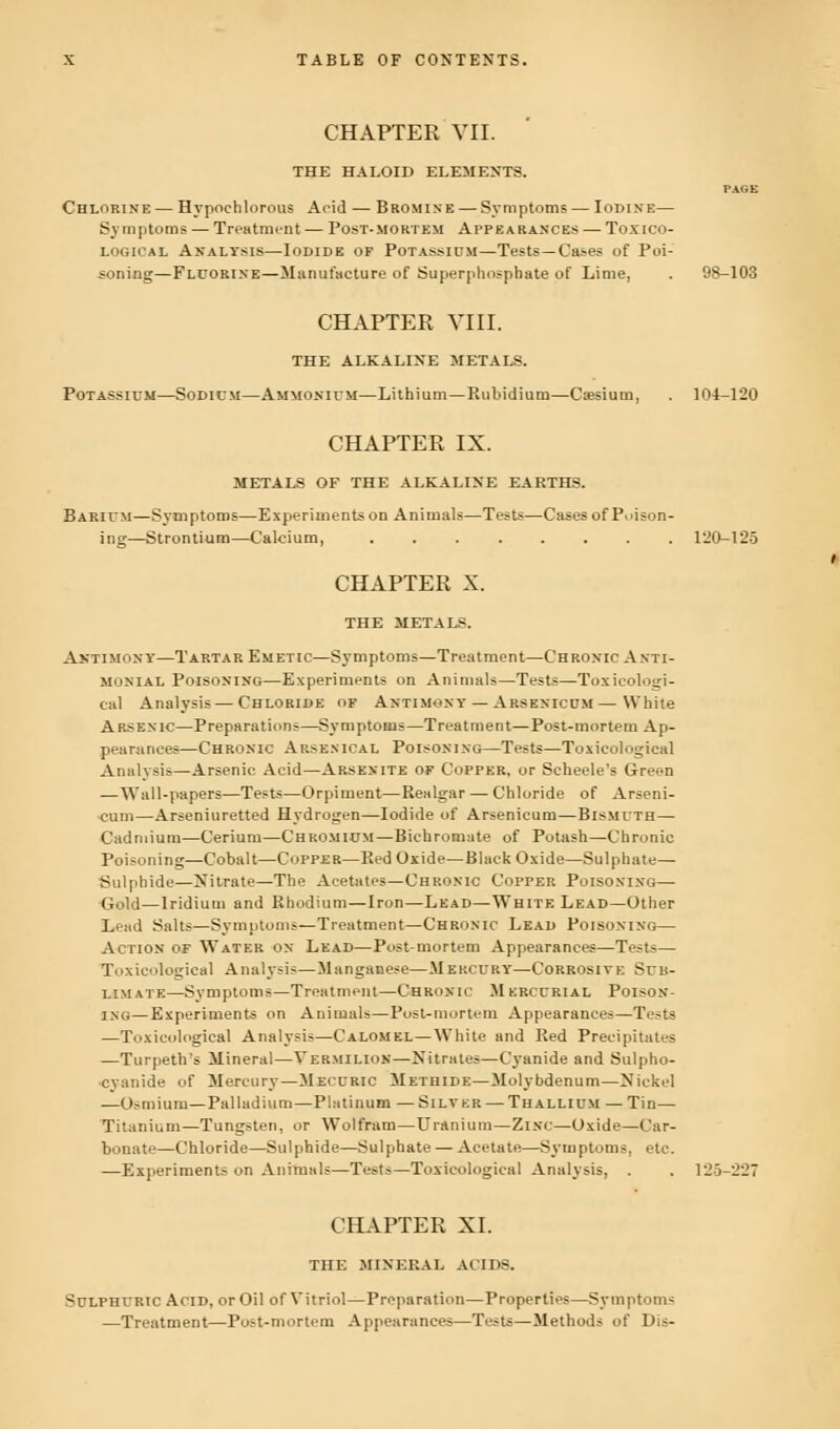 CHAPTER VII. THE HALOID ELEMENTS. Chlorine — Hypochlorous Acid — Bromine — Symptoms — Iodine— Symptoms — Treatment — Post-mortem Appearances — Toxico- logical Analysis—Iodide of Potassium—Tests—Cases of Poi- soning—Fluorine—Manufacture of Superphosphate of Lime, CHAPTER VIII. THE ALKALINE METALS. Potassium—Sodicm—Ammonium—Lithium—Rubidium—Caesium, 98-103 104-120 CHAPTER IX. METALS OF THE ALKALINE EARTHS. Barium—Symptoms—Experiments on Animals—Tests—Cases of Poison- ing—Strontium—Calcium, 120-125 CHAPTER X. THE METALS. Antimony—Tartar Emetic—Symptoms—Treatment—Chronic Anti- monial Poisoning—Experiments on Animals—Tests—Toxieologi- cal Analysis—Chloride of Antimony — Arsenicum — White Arsenic—Preparations—Symptoms—Treatment—Post-mortem Ap- pearances—Chronic Arsenical Poisoning—Tests—Toxicological Analysis—Arsenic Acid—Arsenite of Copper, or Scheele's Green — Wall-papers—Tests—Orpiment—Realgar — Chloride of Arseni- cum—Arseniuretted Hydrogen—Iodide of Arsenicum—Bismuth— Cadmium—Cerium—Chromium—Bichromate of Potash—Chronic Poisoning—Cobalt—Copper—Red Oxide—Black Oxide—Sulphate— Sulphide—Nitrate—The Acetates—Chronic Copper Poisoning— Gold—Iridium and Rhodium—Iron—Lead—White Lead—Other Lead Salts—Symptoms—Treatment—Chronic Lead Poisoning— Action of Water on Lead—Post-mortem Appearances—Tests— Toxicological Analysis—Manganese—Mercury—Corrosive Sub- limate—Symptoms—Treatment—Chronic Mercurial Poison- ing—Experiments on Animals—Post-mortem Appearances—Tests —Toxicological Analysis—Calomel—White and Red Precipitates —Turpeth's Mineral—Vermilion—Nitrates—Cyanide and Sulpho- cyanide of Mercury—Mecuric Methide—Molybdenum—Nickel —Osmium—Palladium—Platinum —Silver — Thallium — Tin— Titanium—Tungsten, or Wolfram—Uranium—Zinc—Oxide—Car- bonate—Chloride—Sulphide—Sulphate — Acetate—Symptoms, etc. —Experiments on Animals—Test-—Toxicological Analysis, . . 125-227 CHAPTER XI. THE MINERAL ACIDS. Sulphuric Acid, or Oil of Vitriol—Preparation—Properties—Symptoms —Treatment—Post-mortem Appearances—Te^ts—Method? of Dis-