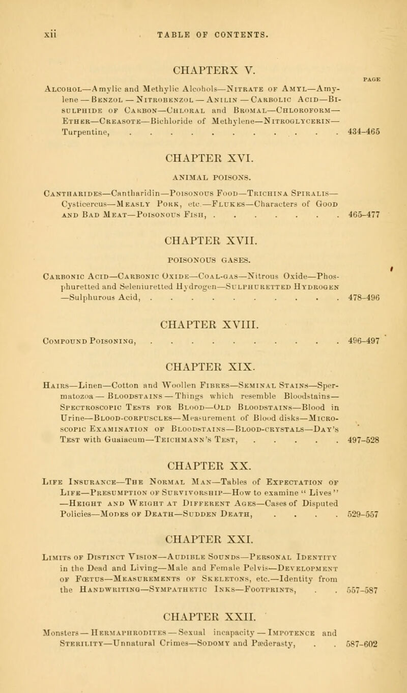 CHAPTERX V. Alcohol—A my lie and M ethyl ie Alcohols—Nitrate of Amtl—Amy- lene — Benzol — Nitrobenzol — Anilin — Carbolic Acid—Bi- sulphide of Carbon—Chloral and Bromal—Chloroform— Ether—Creasote—Bichloride of Methylene—Nitroglycerin— Turpentine, . . . . . . . . . 434-465 CHAPTER XVI. ANIMAL POISONS. Cantharides—Cantharidin—Poisonous Food—Trichina Spiralis— Cysticercus—Measly Pork, etc—Flukes—Characters of Good and Bad Meat—Poisonous Fish, 465-477 CHAPTER XVII. POISONOUS GASES. Carbonic Acid—Carbonic Oxide—Coal-gas—Nitrous Oxide—Pbos- j.huretted and Seleniuretted Hydrogen—Sulphuretted Hydrogen —Sulphurous Acid, 478-496 CHAPTER XVIII. Compound Poisoning, 496-497 CHAPTER XIX. Hairs—Linen—Cotton and Woollen Fibres—Seminal Stains—Sper- matozoa— Bloodstains — Things which resemble Bloodstains— Spectroscopic Tests for Blood—Old Bloodstains—Blood in Urine—Blood-corpuscles—Measurement of Blood disks—Micro- scopic Examination of Bloodstains—Blood-crystals—Day's Test with Guaiacum—Teichmann's Test, 497-528 CHAPTER XX. Life Insurance—The Normal Man—Tables of Expectation of Life—Presumption of Survivorship—How to examine Lives —Height and Weight at Different Ages—Cases of Disputed Policies—Modes of Death—Sudden Death, .... 529-557 CHAPTER XXI. Limits of Distinct Vision—Audible Sounds—Personal Identity in the Dead and Living—Male and Female Pelvis—Development of Fcetus—Measurements of Skeletons, etc.—Identity from the Handwriting—Sympathetic Inks—Footprints, . . 557 -587 CHAPTER XXII. Monsters— Hermaphrodites — Sexual incapacity — Impotence and Sterility—Unnatural Crimes—Sodomy and Paederasty, 587-602