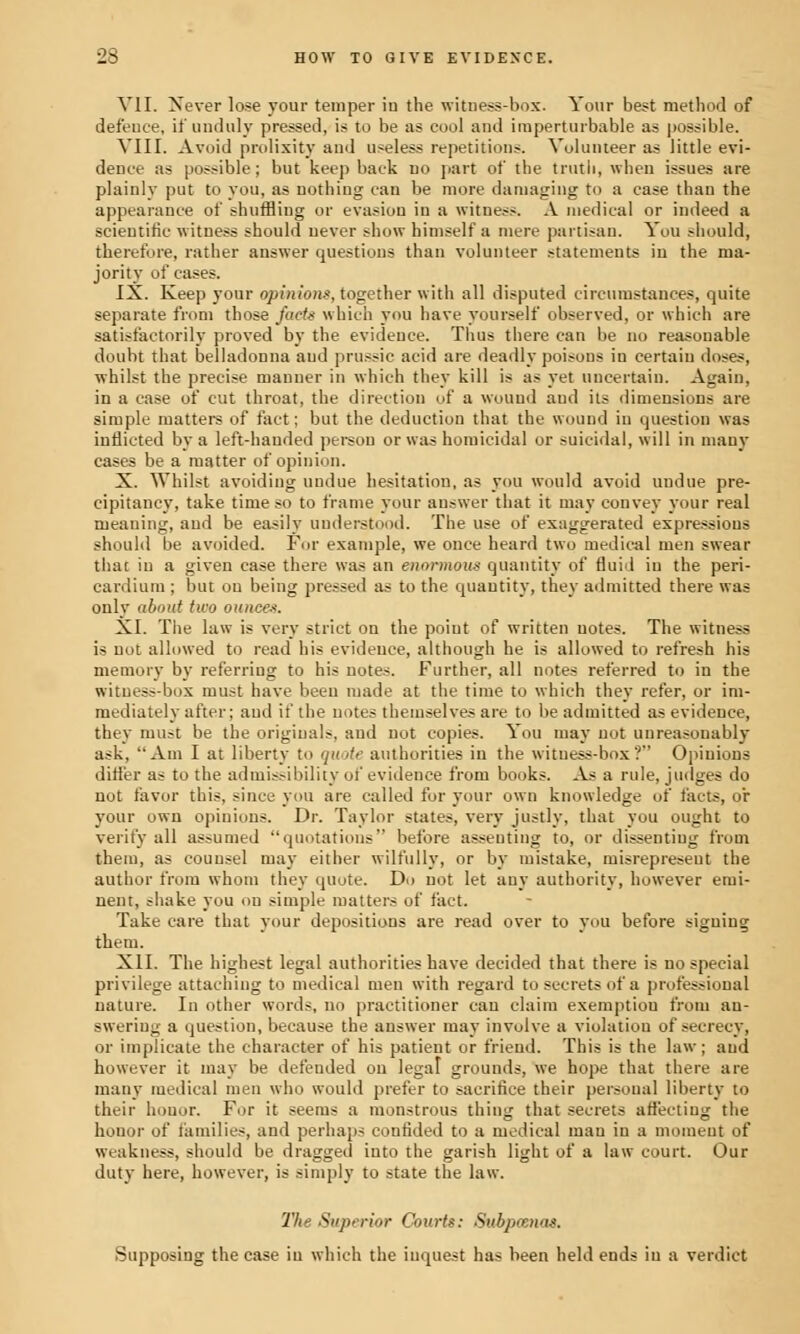 VII. Never lose your temper iu the witness-box. Your best method of defeuce, if unduly pressed, is to be as cool and imperturbable as possible. VIII. Avoid prolixity and useless repetitions. Volunteer as little evi- dence as possible; but keep back no part of the truth, when issues are plainly put to you, as nothing can be more damaging to a case than the appearance of shuffling or evasion iu a witness. A medical or indeed a scientific witness should never show himself a mere partisan. You should, therefore, rather answer questions than volunteer statements in the ma- jority of cases. IX. Keep your opiniotis, together with all disputed circumstances, quite separate from those facts which you have yourself observed, or which are satisfactorily proved by the evidence. Thus there can be no reasonable doubt that belladonna aud prussic acid are deadly poisons in certain doses, whilst the precise manner in which they kill is as yet uncertain. Again, in a case of cut throat, the direction of a wound and its dimensions are simple matters of fact; but the deduction that the wound iu question was inflicted by a left-hauded person or was homicidal or suicidal, will in many cases be a matter of opinion. X. Whilst avoiding undue hesitation, as you would avoid undue pre- cipitancy, take time so to frame your answer that it may convey your real meaning, and be easily understood. The use of exaggerated expressions should be avoided. For example, we once heard two medical men swear that iu a given case there was an enormous quantity of fluid iu the peri- cardium ; but on being pressed as to the quantity, they admitted there was only about two ounce*. XI. The law is very strict on the point of written notes. The witness is not allowed to read his evidence, although he is allowed to refresh his memory by referring to his notes. Further, all notes referred to in the witness-box must have been made at the time to which they refer, or im- mediately after; aud if the notes themselves are to be admitted as evidence, they must be the originals, and not copies. You may not unreasonably ask, Am I at liberty to quote authorities in the wituess-box ? Opinions dirler as to the admissibility of evidence from books. As a rule, judges do not favor this, since you are called for your own knowledge of tacts, or your own opinions. Dr. Taylor states, very justly, that you ought to verify all assumed quotations before assenting to, or dissentiug from them, as counsel may either wilfully, or by mistake, misrepresent the author from whom they quote. Do not let auy authority, however emi- nent, ?hake you on simple matters of fact. Take care that your depositions are read over to you before signing them. XII. The highest legal authorities have decided that there is no special privilege attaching to medical men with regard to secrets of a professional nature. In other words, no practitioner can claim exemptiou from an- swering a question, because the answer may involve a violation of secrecy, or implicate the character of his patient or friend. This is the law; aud however it may be defended on legal grounds, we hope that there are many medical men who would prefer to sacrifice their personal liberty to their honor. For it seems a monstrous thing that secrets affecting the honor of families, and perhaps confided to a medical man iu a moment of weakness, should be dragged iuto the garish light of a law court. Our duty here, however, is simply to state the law. The Superior Courts: Subpoenas. Supposing the case iu which the inquest has been held ends in a verdict