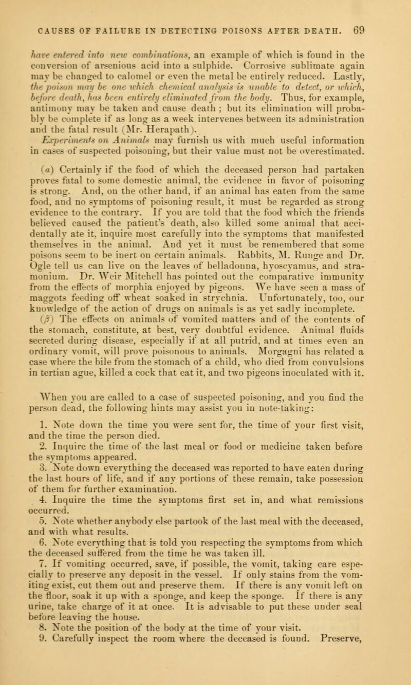 have entered into new combination*, an example (if which is found in the conversion of areenious acid into a sulphide. Corrosive sublimate again may be changed to calomel or even the metal be entirely reduced. Lastly, the poiton maybe one which chemical analysis is unable to detect, or which, before death, has been entirely eliminated from the body. Thus, for example, antimony may be taken and cause death ; but its elimination will proba- bly be complete if as lung as a week intervenes between its administration and the fatal result (Mr. Herapath). Experiments on Animal* may furnish us with much useful information in casts of suspected poisoning, but their value must not be overestimated. Certainly if the food of which the deceased person had partaken proves fatal to some domestic animal, the evidence in favor of poisoning is strong. And, on the other hand, if an animal has eaten from the same food, and no symptoms of poisoning result, it must be regarded as strong evidence to the contrary. If you are told that the loud which the friends believed caused the patient's death, also killed some animal that acci- dentally ate it, inquire most carefully into the symptoms that manifested themselves in the animal. And yet it must be remembered that some poisnii- seem to be inert ou certain animals. Rabbits, M. Runge and Dr. Ogle tell us can live on the leaves of belladonna, hyoscyamus, and stra- monium. Dr. Weir Mitchell has pointed out the comparative immunity from the effects of morphia enjoyed by pigeons. We have seen a mass of maggots feeding off wheat soaked in strychnia. Unfortunately, too, our knowledge of the action of drugs on animals is as yet sadly incomplete. The effects on animals of vomited matters and of the contents of the stomach, constitute, at best, very doubtful evidence. Animal fluids secreted during disease, especially if at all putrid, and at times even au ordinary vomit, will prove poisonous to animals. Morgagni has related a case where the bile from the stomach of a child, who died from convulsions in tertian ague, killed a cock that eat it, and two pigeons inoculated with it. When you are called to a case of suspected poisoning, and you find the person dead, the following hints may assist you in note-taking: 1. Note down the time you were sent for, the time of your first visit, and the time the person died. 2. Inquire the time of the last meal or food or medicine taken before the symptoms appeared. ■ '>. Note down everything the deceased was reported to have eaten during the last hours of life, and if any portions of these remain, take possession of them for further examination. 4. Inquire the time the symptoms first set in, and what remissions occurred. ■5. Note whether anybody else partook of the last meal with the deceased, and with what results. 6. Note everything that is told you respecting the symptoms from which the deceased suffered from the time he was taken ill. 7. If vomiting occurred, save, if possible, the vomit, takiug care espe- cially to preserve any deposit in the vessel. If ouly stains from the vom- iting exist, cut them out and preserve them. If there is any vomit left on the floor, soak it up with a sponge, and keep the sponge. If there is any urine, take charge of it at once. It is advisable to put these under seal before leaving the house. 8. Note the position of the body at the time of your visit. 9. Carefully inspect the room where the deceased is found. Preserve,
