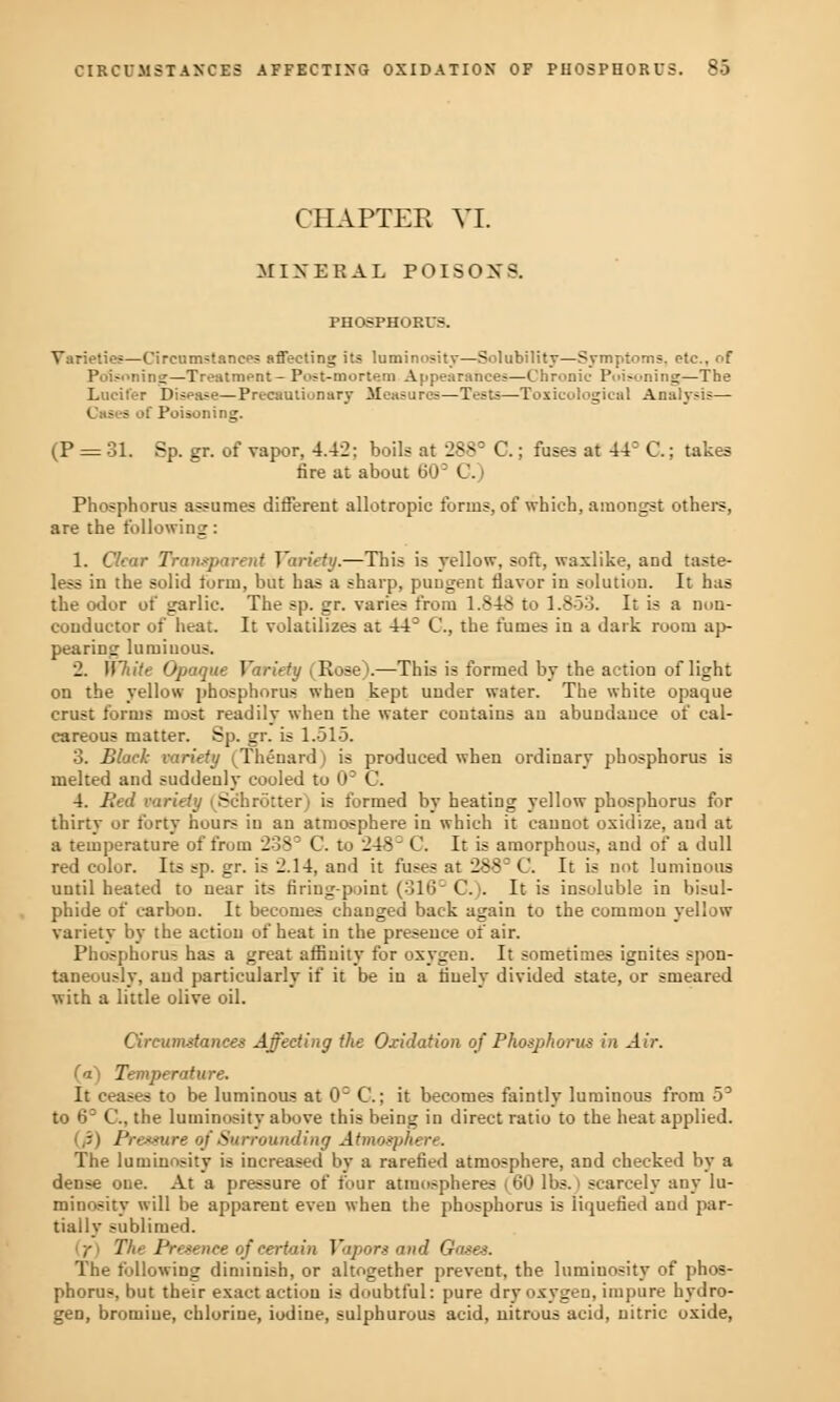 CHAPTER VI. MINERAL POISOXS. PHOSPHORUS. Varieties—Circumstance? affecting its luminosity—Solubility—Symptoms, etc.. of Poisoning—Treatment- Post-mortem Appearances—Chronic Poisoning—The Lucifer Disease—Precautionary Measures—Tests;—Toxicological Analysis— Cases of Poisoning. (P = 31. Sp. gr. of vapor, 4.42; boils at 2883 C.; fuses at 44= C.; takes fire at about 60D C.) Phosphorus assumes different allotropic forms, of which, amongst others, are the following: 1. Clear Transparent Variety.—This is yellow, soft, waxlike, and taste- less in the solid form, but has a sharp, pungent flavor in solution. It has the odor of garlic. The sp. gr. varies from 1.848 to 1.853. It is a non- conductor of heat. It volatilizes at 44° C, the fumes in a dark room ap- pearing luminous. 2. White Opaque Variety (Rose).—This is formed by the action of light on the yellow phosphorus when kept under water. The white opaque crust forms most readily when the water contains an abundance of cal- careous matter. Sp. gr. is 1.515. 3. Black variety (Thenard) is produced when ordinary phosphorus is melted and suddenly cooled to CP C. 4. Bed variety i Schrotter) is formed by heating yellow phosphorus for thirtv or forty hours in an atmosphere in which it cannot oxidize, aud at a temperature of from 238° C. to 248' C. It is amorphous, and of a dull red color. Its sp. gr. is 2.14, and it fuses at 288 C. It is not luminous until heated to near its firing-point (316 C). It is insoluble in bisul- phide of carbon. It becomes changed back again to the common yellow variety by the action of heat in the presence of air. Phosphorus has a great affinity for oxygen. It sometimes ignites spon- taneously, aud particularly if it be in a finely divided state, or smeared with a little olive oil. Circumstances Affecting the Oxidation of Phosphorus in Air. (a) Temperature. It ceases to be luminous at 0= C.; it becomes faintly luminous from 53 to 6° C, the luminosity above this being in direct ratio to the heat applied. Pressure of Surrounding Atmosphere. The luminosity is increased by a rarefied atmosphere, and checked by a dense one. At a pressure of four atmospheres (60 lbs.) scarcely any lu- minosity will be apparent even when the phosphorus is liquefied and par- tially sublimed. ,• Hu Presence of certain Vapors and Gases. The following diminish, or altogether prevent, the luminosity of phos- phorus, but their exact action is doubtful: pure dry oxygen, impure hydro- gen, bromiue, chlorine, iodine, sulphurous acid, nitrous acid, nitric oxide,