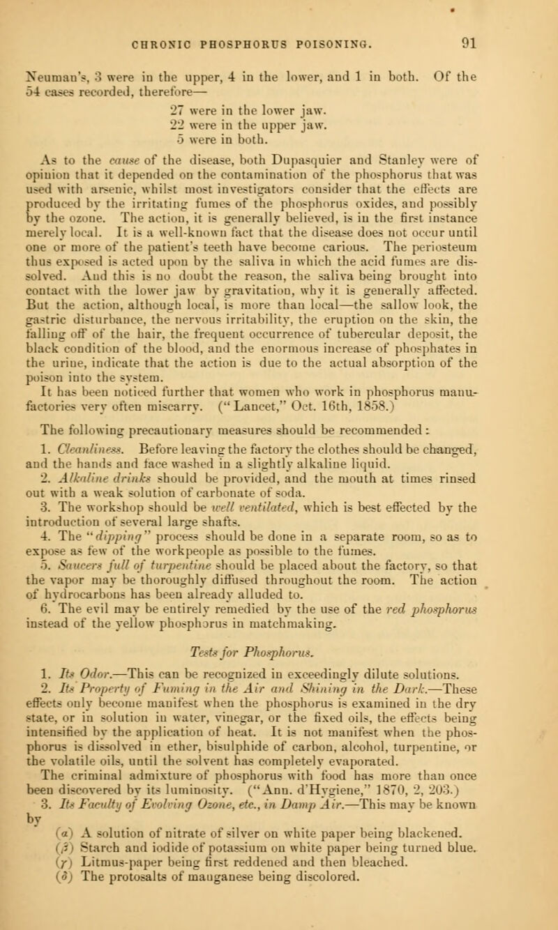 Newman's, 3 were iu the upper, 4 in the lower, and 1 in both. Of the 54 eases recorded, therefore— *_'7 were in the lower jaw. 22 were in the upper jaw. •5 were in both. Aa to the cause of the disease, both Dupasquier and Stanley were of opinion that it depended on the contamination of the phosphorus that was used with arsenic, whilst most investigators consider that the effects are produced by the irritating fumes of the phosphorus oxides, and possibly by the ozone. The action, it is generally believed, is iu the first instance merely local. It is a well-known fact that the disease does not occur until one or more of the patient's teeth have become carious. The periosteum thus exposed is acted upon by the saliva in which the acid fumes are dis- solved. And this is no doubt the reason, the saliva being brought into contact with the lower jaw by gravitation, why it is generally affected. But the action, although local, is more than local—the sallow look, the gastric disturbance, the nervous irritability, the eruption on the skin, the falling off of the hair, the frequent occurrence of tubercular deposit, the black condition of the blood, and the enormous increase of phosphates in the urine, indicate that the action is due to the actual absorption of the poison into the system. It has been noticed further that women who work in phosphorus manu- factories very often miscarry. (Lancet, Oct. 16th, 1858.) The following precautionary measures should be recommended : 1. Cleanliness. Before leaving the factory the clothes should be changed, and the hands and face washed iu a slightly alkaline liquid. 2. Alkaline drinks should be provided, and the mouth at times rinsed out with a weak solution of carbonate of soda. 3. The workshop should be well ventilated, which is best effected by the introduction of several large shafts. 4. The dipping process should be done in a separate room, so as to expose as few of the workpeople as possible to the fumes. 5. Saucers full of turpentine should be placed about the factory, so that the vapor may be thoroughly diffused throughout the room. The action of hydrocarbons has been already alluded to. 6. The evil may be entirely remedied by the use of the red phosphorus instead of the yellow phosphorus in matchmaking. Tests for Phosphorus. 1. Its Odor.—This can be recognized in exceedingly dilute solutions. 2. Its Property of Fuming in the Air and Shining in the Dark.—These effects only become manifest when the phosphorus is examined iu the dry state, or in solution iu water, vinegar, or the fixed oils, the effects being intensified by the application of heat. It is not manifest when the phos- phorus is dissolved in ether, bisulphide of carbon, alcohol, turpentine, or the volatile oils, until the solvent has completely evaporated. The criminal admixture of phosphorus with food has more than once been discovered by its luminosity. (Ann. d'Hygiene, 1870, 2, 203.) 3. Its Faculty of Evolving Ozone, etc., in Damp Air.—This may be known by (a) A solution of nitrate of silver on white paper being blackened. - >tarch and iodide of potassium on white paper being turned blue. \j) Litmus-paper being first reddened and then bleached. (<?) The protosalts of mauganese being discolored.