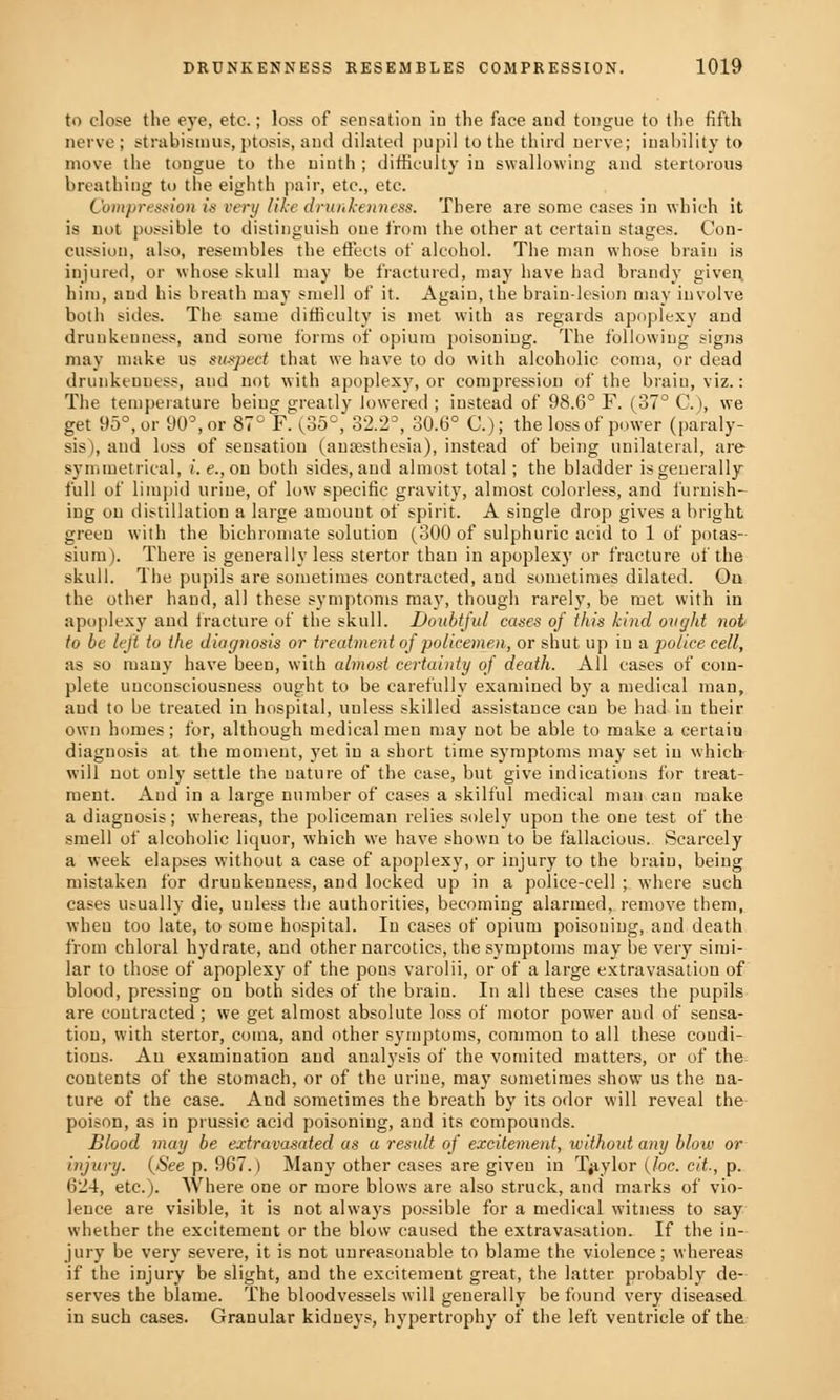 to close the eye, etc.; loss of sensation in the face and tongue to the fifth nerve ; strabismus, ptosis, and dilated pupil to the third nerve; inability to move the tongue to the ninth ; difficulty in swallowing and stertorous breathing to the eighth pair, etc., etc. Compression is very like drunkenness. There are some cases in which it is not possible to distinguish one from the other at certain stages. Con- cussion, also, resembles the effects of alcohol. The man whose brain is injured, or whose skull may be fractured, may have had brandy given him, and his breath may smell of it. Again, the brain-lesion may involve both sides. The same difficulty is met with as regards apoplexy and drunkenness, and some forms of opium poisouing. The following signs may make us suspect that we have to do with alcoholic coma, or dead drunkenness, and not with apoplexy, or compression of the brain, viz.: The temperature being greatly lowered ; instead of 98.6° F. (37° C.), we get 95°, or 90°, or 87° F. (35°, 32.2°, 30.6° C); the loss of power (paraly- sis), and loss of sensation (anaesthesia), instead of being unilateral, are symmetrical, i.e.,on both sides, and almost total; the bladder is generally full of limpid urine, of low specific gravity, almost colorless, and furnish- ing on distillation a large amount of spirit. A single drop gives a bright green with the bichromate solution (300 of sulphuric acid to 1 of potas- sium). There is generally less stertor than in apoplexy or fracture of the skull. The pupils are sometimes contracted, and sometimes dilated. Ou the other hand, all these symptoms may, though rarely, be met with in apoplexy and fracture of the skull. Doubtful cases of this kind ought not to be left to the diagnosis or treatment of policemen, or shut up iu a police cell, as so many have been, with almost certainty of death. All cases of com- plete unconsciousness ought to be carefully examined by a medical man, aud to be treated in hospital, unless skilled assistance can be had in their own homes ; for, although medical men may uot be able to make a certaiu diagnosis at the moment, yet iu a short time symptoms may set in which will not only settle the nature of the case, but give indications for treat- ment. Aud in a large number of cases a skilful medical man can make a diagnosis; whereas, the policeman relies solely upon the one test of the smell of alcoholic liquor, which we have shown to be fallacious. Scarcely a week elapses without a case of apoplexy, or injury to the brain, being mistaken for drunkenness, and locked up in a police-cell ; where such cases usually die, unless the authorities, becoming alarmed, remove them, when too late, to some hospital. In cases of opium poisoning, and death from chloral hydrate, and other narcotics, the symptoms may be very simi- lar to those of apoplexy of the pons varolii, or of a large extravasation of blood, pressing ou both sides of the brain. In all these cases the pupils are coutracted ; we get almost absolute loss of motor power aud of sensa- tion, with stertor, coma, and other symptoms, common to all these coudi- tions. An examination aud analysis of the vomited matters, or of the contents of the stomach, or of the urine, may sometimes show us the na- ture of the case. And sometimes the breath by its odor will reveal the poison, as in prussic acid poisoniug, and its compounds. Blood may be extravasated as a result of excitement, without any blow or injury. (See p. 967.) Many other cases are given in Taylor (loc. cit., p. 624, etc.). Where one or more blows are also struck, and marks of vio- lence are visible, it is not always possible for a medical witness to say whether the excitement or the blow caused the extravasation. If the in- jury be very severe, it is not unreasonable to blame the violence; whereas if the injury be slight, aud the excitement great, the latter probably de- serves the blame. The bloodvessels will generally be found very diseased in such cases. Granular kidneys, hypertrophy of the left ventricle of the