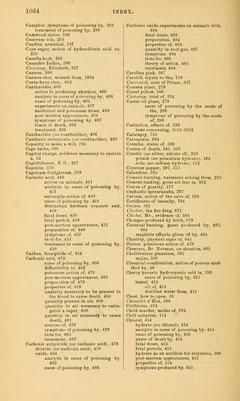 Camphor .symptoms of poisoning by, 288 treatment of poisoning by, 289 Camwood stains, 508 Cancrum oris, 203 Candles, arsenical, 137 Cine sugar, action of hydrochloric acid on, 255 Canellabnrk, 295 Cannabis Indica, 396 Canning, Elizabeth, 927 Cannon, 989 Cannon-shot, wounds from, 1004 Canterbury riots, 802 Cantharides, 466 action in producing abortion, 466 analysis in cases of poisoning by, 468 cases of poisoning by, 409 experiments on anim ils, 467 medicinal and poisonous doses, 468 post mortem appearances, 468 symptoms of poisoning by, 467 times of death, 408 treatment; 468 Cantharidin (sue cnntharides), 406 Cantharis vesicatoria (s*e cantharides), 460 Capacity to make a will, 785 Cape herbs, 396 Capital charge, evidence necessary to sustain n, 52 Caprifoliacece, N.O., 267 Capsicin. 370 Capsicum fastigiatum, 370 Carbolic acid, 449 action on animals, 451 analysis in cases of poisoning by, 451 antiseptic action of, 450 cases of poisoning by, 4k)1 distinction between creasote and, 450 fatal doses, 450 fatal period, 450 post-mortem appearances, 451 preparation of, 449 symptoms of, 450 te-ts for. 451 treatment in cases of poisoning by, 450 Carbon, bisulphide of, 454 Carbonic acid, 478 cases of poisoning by, 486 diffusibility of, 482 poisonous action of, 479 post-mortem appearances, 483 preparation of. 479 properties of, 479 quantity necessary to be present in the blood to cause death. 480 quantity present in air, 4S0 quantity in air necessary to extin- guish a taper, 480 quantity in air necessary to cause death, 481 sources of, 478 symptoms of poisoning by, 479 tests for, 483 treatment, 483 Carbonic anhydride (see carbonic acid), 478 dioxide {tee carbonic acid), 478 oxide, 484 analysis in cases of poisoning bv, 485 cases of poisoning by, 486 Carbonic oxide,experiments on animals with, 484 fatal doses, 485 preparation, 484 properties of, 484 quantity in coal-gas, 487 symptoms. 484 tests for, 488 theory of action, 485 treatment. 488 Carolina pink, 397 Carotid, injury to the, 710 Carmcioli, case of Prince, 827 Cassava plant, 279 Cassel yellow, 180 Ca*tai)ig, trial of, 334 Castor-oil plant, 279 cases of poisoning by the seeds of the, 280 symptoms of poisoning by the seeds of, 280 Castration, effects of. 599 laws concerning, 1(51-1052 Catalepsy, 759 Catamenia, 604 Catechu, stains of, 509 Causes of death, 541, 553 Caustic (see silver, nitrate of), 216 potash (see potassium hydrate), 104 soda (sen sodium hydrate), 112 Cayenne pepper, 297, 375 Celandine, 395 Cement-burning, nuisances arising from, 253 Cement-making, gnses S3t free in, 482 Centre of gravity, 577 Cephaelis ipecacuanha, 267 Cerium, action of the salts of, 168 Certificates of insanity, 704 Ceruse, 185 Chabtrt, the fire-king, 871 Chubot. Mr., evidence of, 584 Changes produced by birth, 079 Charcoal-burning, gases produced by, 483, 484 mephitic effluvia given off by, 484 Chastity, physical signs of, 041 Cheese, poisonous action of. 476 Cheevers, Dr. Norman, on abortion, 665 Chelidonium glaucium, 395 majus, 395 Chemical combination, action of poisons mod- ified by, 56 Cherry kernels, hydrocyanic acid in, 399 cases of poisoning by, 423 laurel, 415 oil of, 415 distilled water from, 415 Chest, how to open, 33 Cftevati'T d'E'»i, 594 Chilblains, 874 Child-murder, modes of, 694 Chili saltpetre. 114 Chloral, 454 hydrate (see chloral), 454 analysis in cases of poisoning by, 455 cases of poisoning by. 456 cause of death by, 455 fatal doses, 455 fatal periods, 455 hydrate as an antidote for strychnia, 306 post-mortem appearances, 455 properties of, 554 symptoms produced by, 455