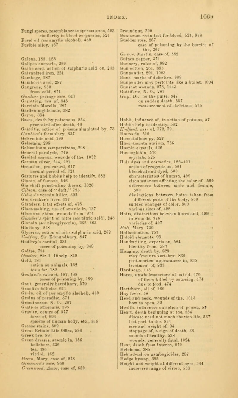Fungi spores, resemblance to spermatozoa, 50:1 similarity to blon.1 corpuscles, 524 Fuse) oil (w amy lie alcohol). 439 Fusible alley. 167 Galena 185, 18« Galipea eusparia, 299 Gallic acid, action of sulphuric acid on. 2:15 Galvanized in>D, 221 Gamboge, 2*7 Gambogic acid, 287 Gangrene. 950 from sold, *74 Gardner peerage case, 617 Garotting, Inn of. MS Gareinia Morelln, 2*7 Garden nightshade, 382 Gases, death hy piscnou*. B54 generated after death. 46 Gastritis, action of p<»ijons simulated by. 73 Ganhitis's formulary, 637 Gfl»t-minic acid. 2 - Gelsemin. 298 Gel-eininum sempervirens, 298 Gener-I paralysis. 749 Genital organs, wounds of the. 1032 German silver. 214. 221 Gestation, protracted. 617 normal period of. 721 Gestures and habits help to identify, 582 Giants, of famous. 546 Gig-sbnit penetrating thorax, 1026 Gihson, case of daft. 793 Gib»o>'s vermin-killer, 302 Gin-drinker's liver. 437 Glanders fatal effects of. 476 Glass-making, use of arsenic in, 137 Glissand ebina. wounds from. 974 Gluuh.r s spirit of nitre (awnitric acid), 243 G.onoin {*** nitroglycerin), 262, 463 Gluttony, 918 Glycerin, action of nitrosulphunc acid, 262 Gad/ny, Sir Edmundhury, 847 Godfrey's cordial, 331 cases of poisoning by, 348 Goitre Goodrtf, Sir J. Dinely. 849 Gold. 1*1 action on animals. 182 tests for, 182 Goulard's extract, 187. 188 - of poisoning by, 199 Gout, generally hereditary. 579 Gra;>fim follicles. 611 Grain, oil of [see amylic alcohol), 439 Grains of paradise. 371 Graminaceae. X. O.. 287 Gralinla officinalis. 395 Gravity, centre of, 577 fore** of. M94 -1 e i6c of human body, etc., 818 Grease stains. 5**9 Great Britain Life Office. 536 Greek fire. 891 Green —nic in, 156 hellebore. 326 396 vitri.d. 162 Green, Miry, case of. 973 Grtetutrre $ case, 960 Greenwood, Amos, case of, 650 Groundnut, 290 Guaiaeura resin test for blood, 524. 973 Guelder rose, 267 case of poisoning by the berries of the. 267 Guerre. Martin, case of, 582 Guinea pepper, 37 I Gunnery, rules of, 992 Gun-cotton, 261, 893 Gunpowder. 891. 1003 Guns, marks of defective. 989 Gunpowder may perforate like a bullet, 1004 Gunshot wounds. 97$. 1043 Guttifera N. 0., 287 Guy, Dr.. on the pulse, 547 on sudden death, 557 measurement of skeletons, 575 Hahit, influence of, in action of poisons, 57 H ihils he'p to identify, 582 B'tdfiefd, cas- of, 772, 791 Haemal in. 510 Hasmatolloseopy, 527 Hserc i tomato aurium, 756 Htemin crystals, 526 Haemoglobin, 510 crystals, 525 Hair dyes and cosmetics. 18-^-191 action of reagent? on. 501 bleached and dyed, 500 characteristics of human, 499 circumstances affectiog the color of, 500 differences between male and female, 500 distinctions between hairs taken from different parts of the body. 500 sudden changes of color, 500 various sizes of. 498 Hairs, distinction* between fibres and, 499 in wounds. 976 varieties of. 497 Will. Mary. 730 Hallucination. 757 Haloid element*. 9S Handwritinsr. experts on, 5S4 identity from. - ~ Hanging, death by. 829 mav fracture vertebras. 830 post-mortem appearances in, 835 treatment of, 833 Hard soap. 113 Hares, unwholesomene«s of putrid. 470 of those killed oy coursing. 474 due to food. 474 Hartshorn, oil of. 460 Hay fever. 58 Head and neck, wounds of the, 1013 how to open. 32 Health influences on action of poison, 58 Heart, death beginning at the, 554 disease need not much shorten life, 53T last part to die. 834 size and weight of, 34 stoppage of. a sign of death, 36 sounds of healthy, 538 wounds, generally fatal 1024 Heat, death from intense. 870 Hfbdoraa. 285 Hebradendron gambogioides, 287 Hedge hyssop, 395 Height and weight at different ages. 544 increases range of vision, 55S