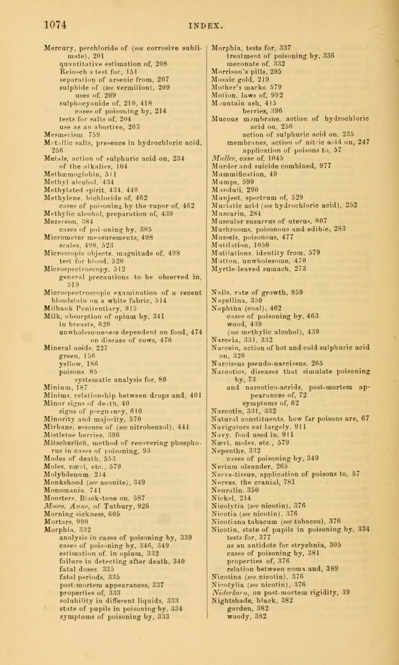 Mercury, perehloride of (see corrosive subli- mate), 201 quantitative estimation of, 208 Reinsch s test for, 151 separation of arsenic from, 207 sulphide of (see vermilion), 209 uses of. 209 Bulphncyanide of, 210, 418 cuses of poisoning by, 214 tests for salts of. 204 use as an ahortive, 203 Mesmerism 759 Mct-illic salts, presence in hydrochloric acid, 25fi Metals, action of sulphuric acid on, 234 of the alkalies, 104 Metha?mnj/|obin, 511 Methyl alcohol. 434 Methylated spirit, 431. 440 Methylene, bichloride of, 462 cases of pui^nnin by the vapor of, 462 Methylic alcohol, preparation of, 439 Mezereon. 384 cases of poi-oning by, 385 Micrometer measurements, 498 scales, 498, 523 Microscopic ohjects. magnitude of, 498 test for blood. 520 Microspectroseopy, 512 general precautions to be observed in, 519 Microspectroseopic examination of a recent bloodstain on a white fabric, 514 Mil bank Penitentiary, 915 Milk, absorption of opium by, 341 in breasts, 620 unwholepome'iess dependent on food, 474 on disease of cows, 476 Mineral acids. 227 green. 156 yellow, 186 poisons. 85 systematic analysis for, 80 Minium, IS7 Minims, relationship between drops and, 401 Minor signs of death, 40 signs of pi'e^n incy, 610 Minority and majority, 570 Mirbane, essence of (see nitrobenzol). 441 Mistletoe berries. 396 Mitscherliob, method of recovering phospho- rus in cases of poisoning] 93 Modes of death, 553 Moles, naevi, etc., 579 Molybdenum 214 Monkshood (*w aconite), 349 Monomania 741 Monsters. Black-tone on, 587 Moure, An/if, of Tutbury, 926 Morning sickness, 605 Mortars, 990 Morphia. 332 analysis in cases of poisoning by, 339 cases of poisoning by, 346, 349 estimation of. in opiutn, 332 failure in detecting after death, 340 fatal doses. 335 fatal periods. 335 post-mortem appearances, 337 properties of, 333 solubility in different liquids. 333 state of pupils in poisoning by, 334 symptoms of poisoning by, 333 Morphia, tests for, 337 treatment of poisoning by, 336 meconate of, 332 Morrison's pills, 295 Mosaic gold, 219 Mother's marks. 579 Motion, laws of, 992 Mountain ash, 415 berries, 396 Mucous membrane, action of hydrochloric acid on, 256 action of sulphuric acid on, 235 membrines, action of nitic ftoid on, 247 application of poisons to, 57 Muller, case of, 1045 Murder and suicide combined, 977 Mummification, 49 Mumps, 599 M-mduli, 290 Munjeet, spectrum of, 529 Muriatic acid (see hydrochloric acid), 252 Muscarin, 284 Muscular susurrus of uterus 607 Mushrooms, poisonous and edible, 2S3 Mus-els, poisonous, 477 Mutilation, 1050 Mutilations, identity from, 579 Mutton, unwholesome, 470 Myrtle-leaved sumach, 273 Nails, rate of growth, 959 Napellina. 350 Naphtha (coal), 462 cases of poisoning by, 463 wood, 439 (see methvlic alcohol), 439 Narceia, 331. 332 Narcein, action of hot and cold sulphuric acid on, 320 Narcissus pseudo-narcissus, 265 Narcotics, diseases that simulate poisoning by, 73 and narcotico-acrids, post-mortem ap- pearances of, 72 symptoms of, 62 Nnrcotin, 331, 332 Natural constituents, how far poisons are, 67 Navigators eat largely. 911 Navy, food used in. 911 Na?vi, moles, etc., 579 Nepenthe. 332 cases of poisoning by, 349 Nerium oleander, 265 Nerve-tissue, application of poisons to, 57 Nerves, the cranial, 781 Neuralin. 350 NickH. 214 Nicolytia (s^e nieotin), 376 Nicotia (see nieotin). 376 Nicotiana tabacum (see tobacco), 376 Nieotin, state of pupils in poisoning by, 334 tests for, 377 as an antidote for strychnia, 305 cases of poisoning by, 381 properties of, 376 relation between coma and, 389 Nicotina (see nieotin). 376 Nicotylia {see nieotin), 376 Niderkom, on post-mortem rigidity, 39 Nightshade, black, 382 garden, 382 woody, 382