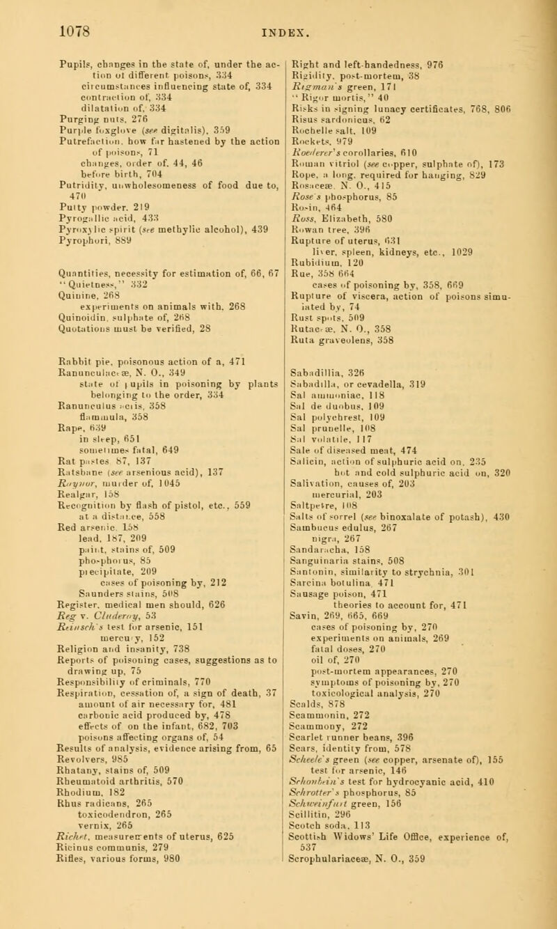 Pupil?, changes in the state of, under the ac- tion ut different poisons, 334 circumstances influencing state of, 334 contraction of, 334 dilatation of, 334 Purging nuts, 276 Purple foxglove (see digitalis), 359 Putrefaction, how far hastened by the action of poisons, 71 changes, order of. 44, 46 before birth, 704 Putridity, uowholesomeness of food due to, 470 Putty powder. 219 Pyrogallic acid, 433 Pyroxylic spirit (ste methylic alcohol), 439 p3rrophuri, 889 Quantities, necessity for estimation of, 66, 67 '• Quietness, 332 Quinine, 268 experiments on animals with. 268 Quinoidin. sulphate of, 268 Quotations must be verified, 28 Rabbit pie, poisonous action of a, 471 Ranunculacrse, N. 0., 349 state ot | upils in poisoning by plants belonging to the order, 334 Ranunculus :>ciis, 358 flammula, 358 Rape, 639 in slt-ep, 651 sometimes fatal, 649 Rat pastes 87, 137 RatsbaDe (see arsenious acid), 137 Ritynur, murder of, 1 045 Realgar, 158 Recognition by flash of pistol, etc., 559 at » distai.ee, 558 Red arsenic, 158 lead. 187, 209 paint, stains of, 509 pho.-phoi us, 85 piecipilate, 209 cases of poisoning by, 212 Saunders stains, 508 Register, medical men should, 626 Reg v. Cluderay, 53 Rtiusch's test for arsenic, 151 mercuy, 152 Religion and insanity, 738 Reports of poisoning cases, suggestions as to drawing up, 75 Responsibility of criminals, 770 Respiration, cessation of, a sign of death, 37 amount of air necessary for, 481 carbonic acid produced by, 478 effects of on the infant, 682, 703 poisons affecting organs of, 54 Results of analysis, evidence arising from, 65 Revolvers, 9S5 Rhatany, stains of, 509 Rheumatoid arthritis, 570 Rhodium. 182 Rhus radicans, 265 toxicodendron, 265 vernix, 265 Richfit, measurerrents of uterus, 625 Ricinus communis, 279 Rifles, various forms, 980 Right and left-bandedness, 976 Rigidity. post-mortem, 38 Kidman s green, 171 ■' Rigor mortis, 40 R^ks in signing lunacy certificates, 768, 806 Risus sardonicus, 62 Rochelle salt, 109 Rockets. 979 Rottitnrs corollaries, 610 Roman vitriol (see copper, sulphate of), 173 Rope, a long, required for hanging, 829 Rosacea. N. 0., 415 Rose s phosphorus, 85 Ro>in. 464 Ross, Elizabeth, 5S0 Rowan tree, 396 Rupture of uterus, 631 liver, spleen, kidneys, etc., 1029 Rubidium, 120 Rue, 358 664 cases of poisoning by, 358, 669 Rupture of viscera, action of poisons simu- lated by, 74 Rust spot's, 509 Rutac-ae, N. O., 358 Ruta graveolens, 358 Sabudillia, 326 Sabadilla, or cevadella, 319 Sal ammoniac, 118 Sal de duobus. 109 Sal pulychrest, 109 Sal prunelle, 108 Sal volatile, 1 17 Sale of diseased meat, 474 Salicin, action of sulphuric acid on, 235 hot and cold sulphuric acid on, 320 Salivation, causes of, 203 mercurial, 203 Saltpetre, 108 Salts of sorrel (see binoxalate of potash), 430 Sambucus edulus, 267 nigra, 267 Sandaracha, 158 Sanguinaria stains, 508 Santonin, similarity to strychnia, 301 Sarcina botulina 471 Sausage poison, 471 theories to account for, 471 Savin, 269, 665, 669 cases of poisoning by, 270 experiments on animals, 269 fatal doses, 270 oil of, 270 post-mortem appearances, 270 symptoms of poisoning by, 270 toxicological analysis, 270 Scalds, 878 Scammoniu, 272 Scammooy, 272 Scarlet runner beans, 396 Scars, identity from, 578 Sc/tee/c's green (see copper, arsenate of), 155 test for arsenic, 146 Srkonhtin & test for hydrocyanic acid, 410 Schrattrr s phosphorus, 85 Scku-eiufmt green, 156 Soillitin, 296 Scotch soda. 113 Scottish Widows' Life Office, experience of, 537 Scrophulariaceae, N. 0., 359