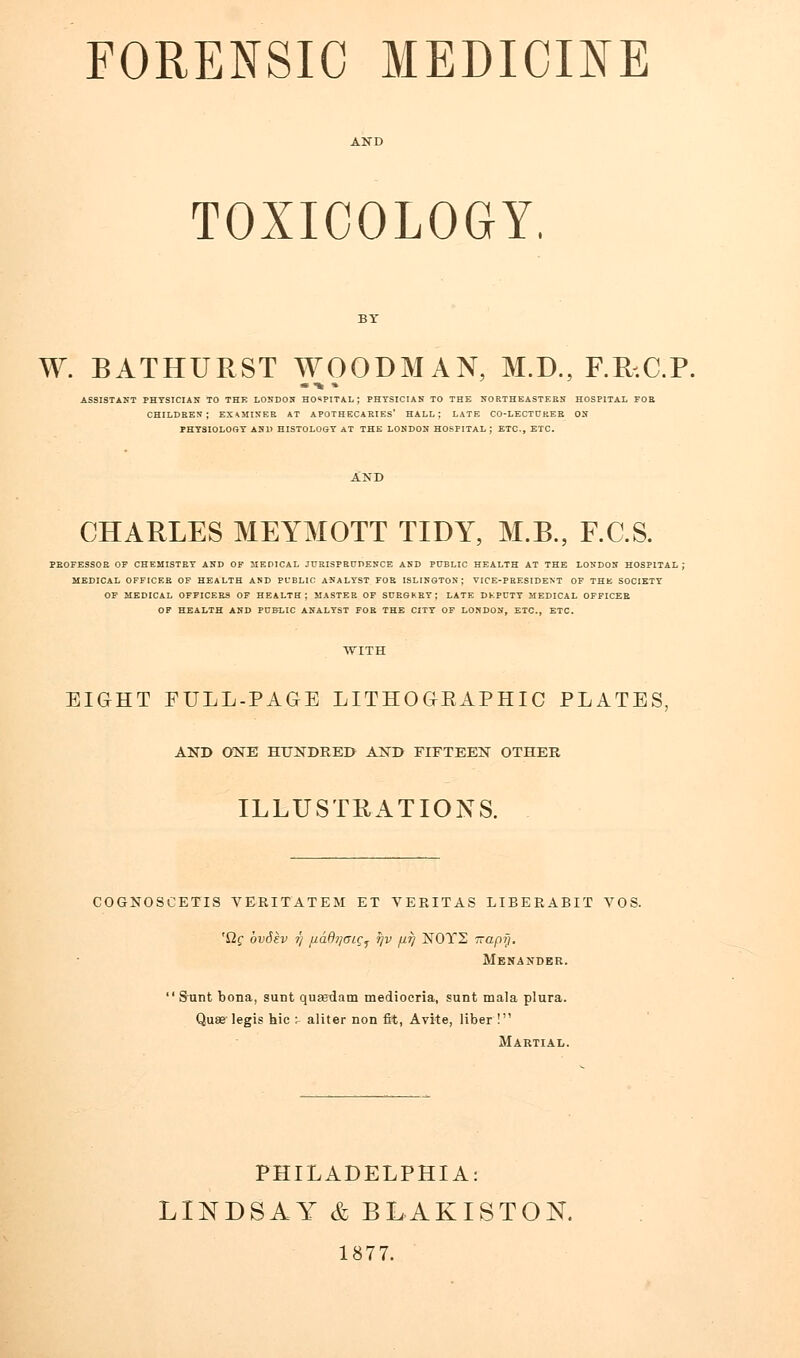 TOXICOLOGY, W. BATHURST WOODMAN, M.D., F.R-.C.P. assistant physician to the london hospital; physician to the northeastern hospital foe children; examinee at apothecaries' hall; late co-lectdker on physiology and histology at the london hospital ; etc., etc. CHARLES MEYMOTT TIDY, M.B., F.C.S. PROFESSOR OF CHEMISTRY AND OF MEDICAL JURISPRUDENCE AND PUBLIC HEALTH AT THE LONDON HOSPITAL; MEDICAL OFFICER OF HEALTH AND PUBLIC ANALYST FOR ISLINGTON; VICE-PRESIDENT OF THE SOCIETY OF MEDICAL OFFICERS OF HEALTH; MASTER OF SURGKRY ; LATE DKPCTY MEDICAL OFFICER OF HEALTH AND PUBLIC ANALYST FOR THE CITY OF LONDON, ETC., ETC. EIGHT FULL-PAGE LITHOGKAPHIC PLATES, AND ONE HUNDRED AND FIFTEEN OTHER ILLUSTRATIONS. COGNOSCETIS VERITATEM ET VERITAS LIBERABIT VOS. 'Qg ovdev tj fiddijaig^ rjv jit] N0T2 Trapy. Menaxder.  Sunt bona, sunt quEedam mediocria, sunt mala plura. Quae legis hie : aliter non fit, Avite, liber! Martial. PHILADELPHIA: LINDSAY & BLAKISTON. 1877.