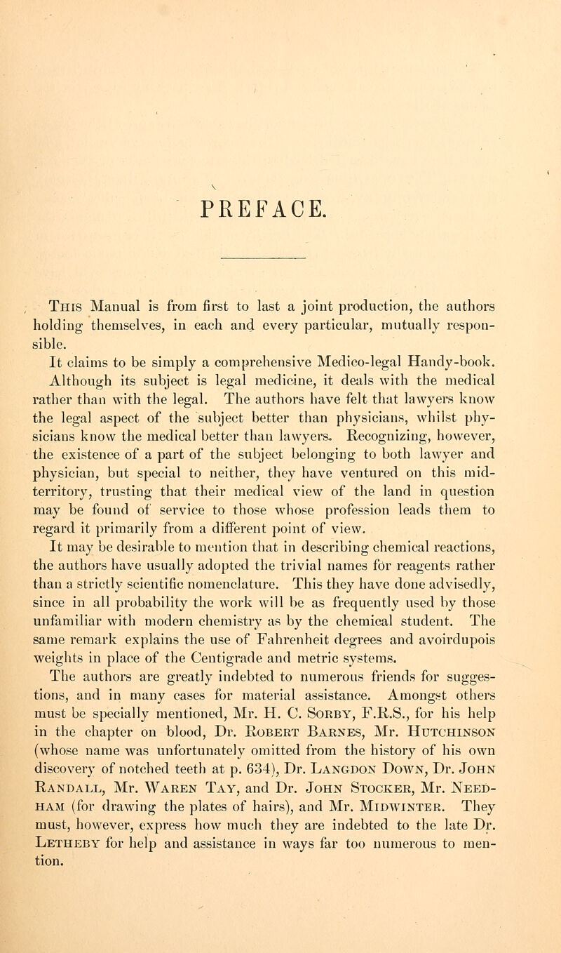 PREFACE. This Manual is from first to last a joint production, the authors holding themselves, in each and every particular, mutually respon- sible. It claims to be simply a comprehensive Medico-legal Handy-book. Although its subject is legal medicine, it deals with the medical rather than with the legal. The authors have felt that lawyers know the legal aspect of the subject better than physicians, whilst phy- sicians know the medical better than lawyers. Recognizing, however, the existence of a part of the subject belonging to both lawyer and physician, but special to neither, they have ventured on this mid- territory, trusting that their medical view of the land in question may be found of service to those whose profession leads them to regard it primarily from a different point of view. It may be desirable to mention that in describing chemical reactions, the authors have usually adopted the trivial names for reagents rather than a strictly scientific nomenclature. This they have done advisedly, since in all probability the work will be as frequently used by those unfamiliar with modern chemistry as by the chemical student. The same remark explains the use of Fahrenheit degrees and avoirdupois weights in place of the Centigrade and metric systems. The authors are greatly indebted to numerous friends for sugges- tions, and in many cases for material assistance. Amongst others must be specially mentioned, Mr. H. C. Sorby, F.R.S., for his help in the chapter on blood, Dr. Robert Barnes, Mr. Hutchinson (whose name was unfortunately omitted from the history of his own discovery of notched teeth at p. 634), Dr. Langdon Down, Dr. John Randall, Mr. Waren Tay, and Dr. John Stocker, Mr. Need- ham (for drawing the plates of hairs), and Mr. Midwinter. They must, however, express how much they are indebted to the late Dr. Letheby for help and assistance in ways far too numerous to men- tion.