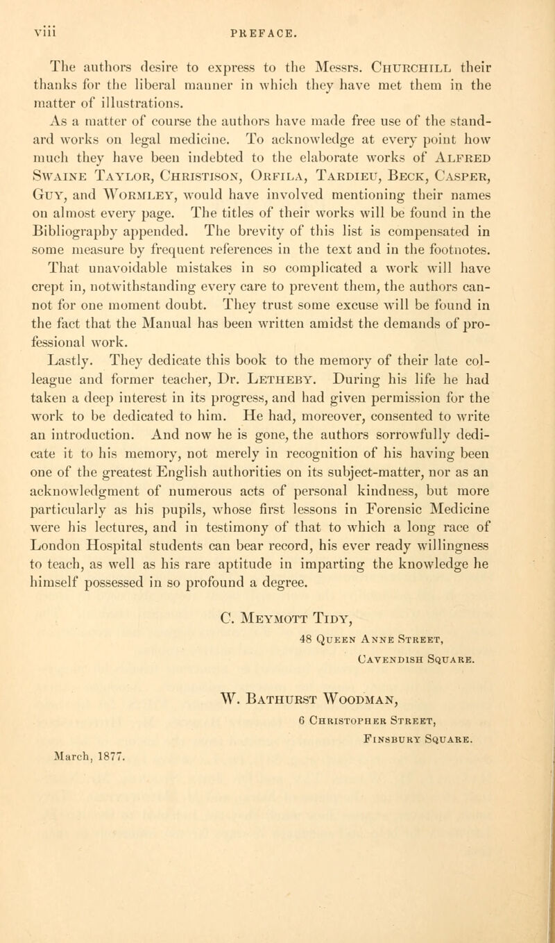 Vlll PREFACE. The authors desire to express to the Messrs. Churchill their thanks for the liberal manner in which they have met them in the matter of illustrations. As a matter of course the authors have made free use of the stand- ard works on legal medicine. To acknowledge at every point how much they have been indebted to the elaborate works of Alfred Swaine Taylor, Christison, Orfila, Tardieu, Beck, Casper, Guy, and Wormley, would have involved mentioning their names on almost every page. The titles of their works will be found in the Bibliography appended. The brevity of this list is compensated in some measure by frequent references in the text and in the footnotes. That unavoidable mistakes in so complicated a work will have crept in, notwithstanding every care to prevent them, the authors can- not for one moment doubt. They trust some excuse will be found in the fact that the Manual has been written amidst the demands of pro- fessional work. Lastly. They dedicate this book to the memory of their late col- league and former teacher, Dr. Letheby. During his life he had taken a deep interest in its progress, and had given permission for the work to be dedicated to him. He had, moreover, consented to write an introduction. And now he is gone, the authors sorrowfully dedi- cate it to his memory, not merely in recognition of his having been one of the greatest English authorities on its subject-matter, nor as an acknowledgment of numerous acts of personal kindness, but more particularly as his pupils, whose first lessons in Forensic Medicine were his lectures, and in testimony of that to which a long race of London Hospital students can bear record, his ever ready willingness to teach, as well as his rare aptitude in imparting the knowledge he himself possessed in so profound a degree. C. Meymott Tidy, 48 Queen Anne Street, Cavendish Square. W. Bathurst Woodman, 6 Christopher Street, Finsbury Square. March, 1877.