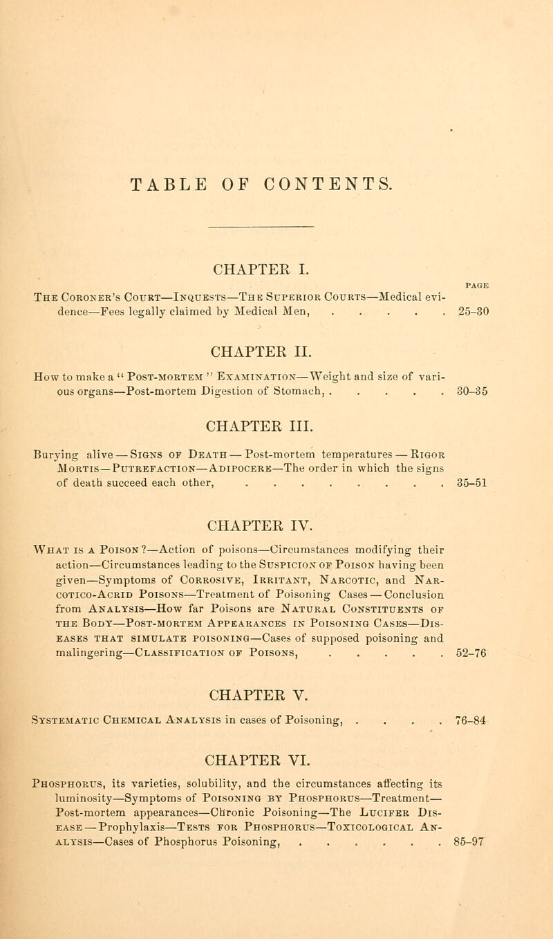 TABLE OF CONTENTS. CHAPTER I. The Coroner's Court—Inquests—The Superior Courts—Medical evi- dence—Fees legally claimed by Medical Men, ..... 25-30 CHAPTER II. How to make a  Post-mortem  Examination—Weight and size of vari- ous organs—Post-mortem Digestion of Stomach, ..... 80-35 CHAPTER III. Burying alive — Signs of Death — Post-mortem temperatures — Rigor Mortis—Putrefaction—Adipocere—The order in which the signs of death succeed each other, ........ 35-51 CHAPTER IV. What is a Poison?—Action of poisons—Circumstances modifying their action—Circumstances leading to the Suspicion of Poison having been given—Symptoms of Corrosive, Irritant, Narcotic, and Nar- cotico-Acrid Poisons—Treatment of Poisoning Cases — Conclusion from Analysis—How far Poisons are Natural Constituents of the Body—Post-mortem Appearances in Poisoning Cases—Dis- eases that simulate poisoning—Cases of supposed poisoning and malingering—Classification of Poisons, 52-76 CHAPTER V. Systematic Chemical Analysis in cases of Poisoning, CHAPTER VI. Phosphorus, its varieties, solubility, and the circumstances aifecting its luminosity—Symptoms of Poisoning by Phosphorus—Treatment— Post-mortem appearances—Chronic Poisoning—The Lucifer Dis- ease— Prophylaxis—Tests for Phosphorus—Toxicological An- alysis—Cases of Phosphorus Poisoning, ...... 85-97