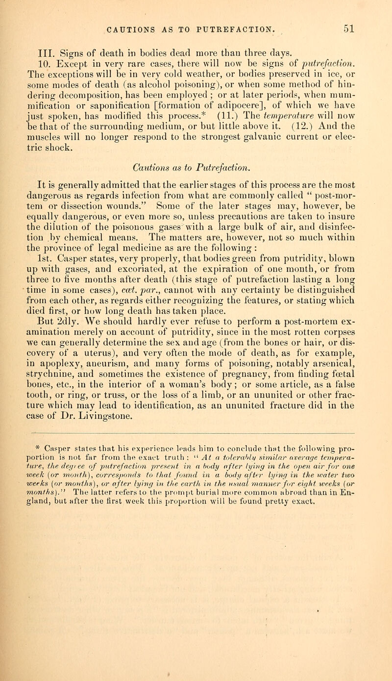 III. Signs of death in bodies dead more than three days. 10. Except in very rare cases, there will now be signs of putrefaction. The exceptions will be in very cold weather, or bodies preserved in ice, or some modes of death (as alcohol poisoning), or when some method of hin- dering decomposition, has been employed ; or at later periods, when mum- mification or saponification [formation of adipocere], of which we have just spoken, has modified this process.* (11.) The temperature will now be that of the surrounding medium, or but little above it. (12.) And the muscles will no longer respond to the strongest galvanic current or elec- tric shock. Cautions as to Putrefaction. It is generally admitted that the earlier stages of this process are the most dangerous as regards infection from what are commonly called  post-mor- tem or dissection wounds. Some of the later stages may, however, be equally dangerous, or even more so, unless precautions are taken to insure the dilution of the poisonous gases with a large bulk of air, and disinfec- tion by chemical means. The matters are, however, not so much within the province of legal medicine as are the following : 1st. Casper states, very properly, that bodies green from putridity, blown up with gases, and excoriated, at the expiration of one month, or from three to five months after death (this stage of putrefaction lasting a long time in some cases), cad. par., cannot with any certainty be distinguished from each other, as regards either recognizing the features, or stating which died first, or how long death has taken place. But 2dly. We should hardly ever refuse to perform a post-mortem ex- amination merely on account of putridity, since in the most rotten corpses we can generally determine the sex and age (from the bones or hair, or dis- covery of a uterus), and very often the mode of death, as for example, in apoplexy, aneurism, and many forms of poisoning, notably arsenical, strychnine, and sometimes the existence of pregnancy, from finding foetal bones, etc., in the interior of a woman's body; or some article, as a false tooth, or ring, or truss, or the loss of a limb, or an ununited or other frac- ture which may lead to identification, as an ununited fracture did in the case of Dr. Livingstone. * Casper states that his experience leads him to conclude that the following pro- portion is not far from the exact truth :  At a tolerably similar overage tempera- ture, the deg/ee of ■putrefaction present in a body after lying in the open air for one week [or month), corresponds to that found in a body after lying in the water two weeks (or months), or after lying in the earth in the usual manner for eight weeks (or months). The latter refers to the prompt burial more common abroad than in En- gland, but after the first week this proportion will be found pretty exact.