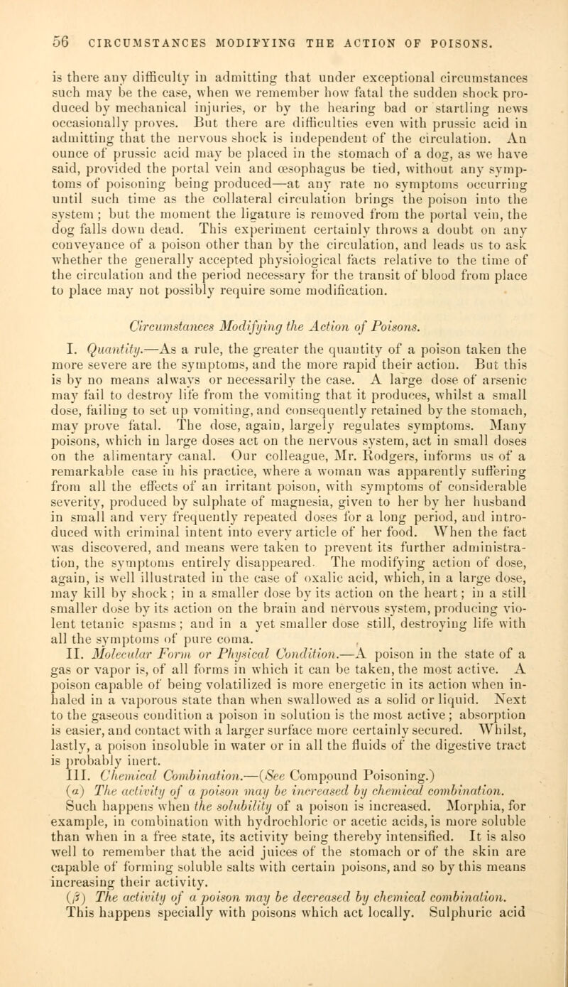 is there any difficulty in admitting that under exceptional circumstances such may be the case, when we remember how fatal the sudden shock pro- duced by mechanical injuries, or by the hearing bad or startling news occasionally proves. But there are difficulties even with prussic acid in admitting that the nervous shock is independent of the circulation. An ounce of prussic acid may be placed in the stomach of a dog, as we have said, provided the portal vein and oesophagus be tied, without any symp- toms of poisoning being produced—at any rate no symptoms occurring until such time as the collateral circulation brings the poison into the system ; but the moment the ligature is removed from the portal vein, the dog falls down dead. This experiment certaiuly throws a doubt on any conveyance of a poison other than by the circulation, and leads us to ask whether the geuerally accepted physiological facts relative to the time of the circulation and the period necessary for the transit of blood from place to place may not possibly require some modification. Circumstances Modifying the Action of Poisons. I. Quantity.—As a rule, the greater the quantity of a poison taken the more severe are the symptoms, and the more rapid their action. But this is by no means always or necessarily the case. A large dose of arsenic may fail to destroy life from the vomiting that it produces, whilst a small dose, failing to set up vomiting, and consequently retained by the stomach, may prove fatal. The dose, again, largely regulates symptoms. Many poisons, which iu large doses act on the nervous system, act in small doses on the alimentary canal. Our colleague, Mr. Rodgers, informs us of a remarkable case iu his practice, where a woman was apparently suffering from all the effects of an irritant poison, with symptoms of considerable severity, produced by sulphate of magnesia, given to her by her husband in small and very frequently repeated doses for a long period, aud intro- duced with criminal intent into every article of her food. When the fact was discovered, and means were taken to prevent its further administra- tion, the symptoms entirely disappeared. The modifying action of dose, again, is well illustrated iu the case of oxalic acid, which, in a large dose, may kill by shock; in a smaller dose by its action on the heart; in a still smaller dose by its action on the brain and nervous system, producing vio- lent tetanic spasms; aud in a yet smaller dose still, destroying life with all the symptoms of pure coma. II. Molecular Form or Physical Condition.—A poison in the state of a gas or vapor is, of all forms in which it can be taken, the most active. A poison capable of being volatilized is more energetic in its action when in- haled in a vaporous state than when swallowed as a solid or liquid. Next to the gaseous condition a poison iu solution is the most active ; absorption is easier, and contact with a larger surface more certainly secured. Whilst, lastly, a poison insoluble in water or in all the fluids of the digestive tract is probably iuert. III. Chemical Combination.—{See Compound Poisoning.) (a) The activity of a poison may be increased by chemical combination. Such happens when the solubility of a poison is increased. Morphia, for example, in combination with hydrochloric or acetic acids, is more soluble than when in a free state, its activity being thereby intensified. It is also well to remember that the acid juices of the stomach or of the skin are capable of forming soluble salts with certain poisons, and so by this means increasing their activity. (/?) The activity of a poison may be decreased by chemical combination. This happens specially with poisons which act locally. Sulphuric acid