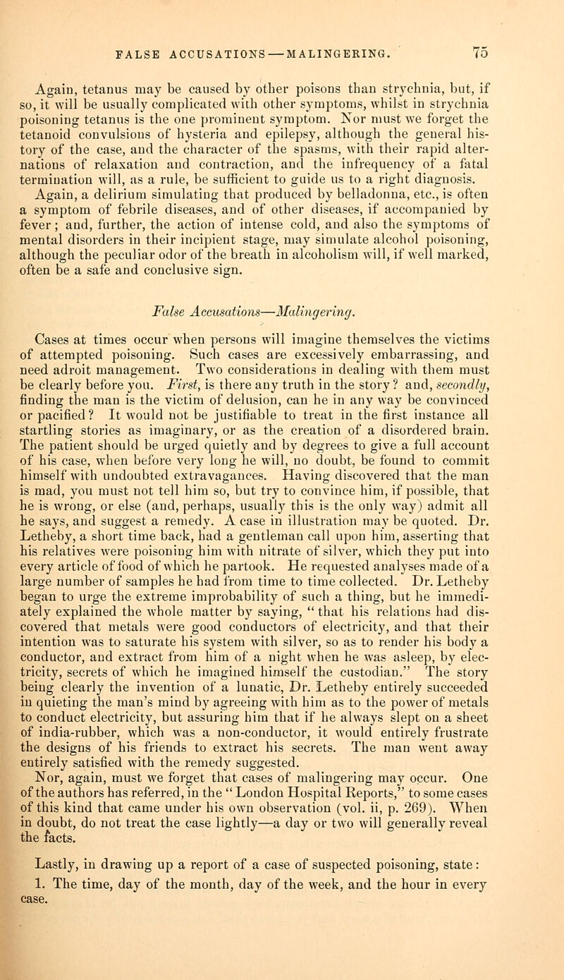 Again, tetanus may be caused by other poisons than strychnia, but, if so, it will be usually complicated with other symptoms, whilst in strychnia poisoning tetanus is the one prominent symptom. Nor must we forget the tetanoid convulsions of hysteria and epilepsy, although the general his- tory of the case, and the character of the spasms, with their rapid alter- nations of relaxation and contraction, and the infrequency of a fatal termination will, as a rule, be sufficient to guide us to a right diagnosis. Again, a delirium simulating that produced by belladonna, etc., is often a symptom of febrile diseases, and of other diseases, if accompanied by fever; and, further, the action of intense cold, and also the symptoms of mental disorders in their incipient stage, may simulate alcohol poisoning, although the peculiar odor of the breath in alcoholism will, if well marked, often be a safe and conclusive sign. False Accusations—Malingering. Cases at times occur when persons will imagine themselves the victims of attempted poisoning. Such cases are excessively embarrassing, and need adroit management. Two considerations in dealing with them must be clearly before you. First, is there any truth in the story? and, secondly, finding the man is the victim of delusion, can he in any way be convinced or pacified? It would not be justifiable to treat in the first instance all startling stories as imaginary, or as the creation of a disordered brain. The patient should be urged quietly and by degrees to give a full account of his case, when before very long he will, no doubt, be found to commit himself with undoubted extravagances. Having discovered that the man is mad, you must not tell him so, but try to convince him, if possible, that he is wrong, or else (and, perhaps, usually this is the only way) admit all he says, and suggest a remedy. A case in illustration may be quoted. Dr. Letheby, a short time back, had a gentleman call upon him, asserting that his relatives were poisoning him with nitrate of silver, which they put into every article of food of which he partook. He requested analyses made of a large number of samples he had from time to time collected. Dr. Letheby began to urge the extreme improbability of such a thing, but he immedi- ately explained the whole matter by saying,  that his relations had dis- covered that metals were good conductors of electricity, and that their intention was to saturate his system with silver, so as to render his body a conductor, and extract from him of a night when he was asleep, by elec- tricity, secrets of which he imagined himself the custodian. The story being clearly the invention of a lunatic, Dr. Letheby entirely succeeded in quieting the man's mind by agreeing with him as to the power of metals to conduct electricity, but assuring him that if he always slept on a sheet of india-rubber, which was a non-conductor, it would entirely frustrate the designs of his friends to extract his secrets. The man went away entirely satisfied with the remedy suggested. Nor, again, must we forget that cases of malingering may occur. One of the authors has referred, in the  London Hospital Reports, to some cases of this kind that came under his own observation (vol. ii, p. 269). When in doubt, do not treat the case lightly—a day or two will generally reveal the facts. Lastly, in drawing up a report of a case of suspected poisoning, state : 1. The time, day of the month, day of the week, and the hour in every case.