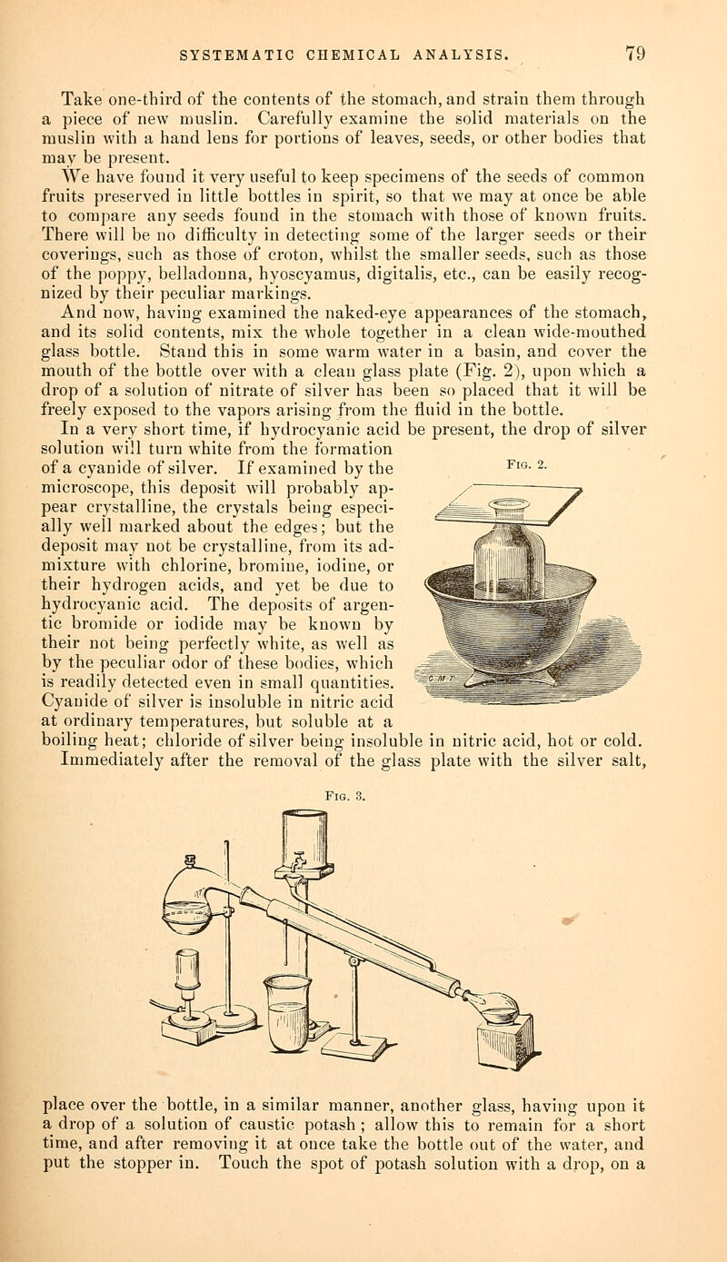 Take one-third of the contents of the stomach, and strain them through a piece of new muslin. Carefully examine the solid materials on the muslin with a hand lens for portions of leaves, seeds, or other bodies that may be present. We have found it very useful to keep specimens of the seeds of common fruits preserved in little bottles in spirit, so that we may at once be able to compare any seeds found in the stomach with those of known fruits. There will be no difficulty in detecting some of the larger seeds or their coverings, such as those of croton, whilst the smaller seeds, such as those of the poppy, belladonna, hyoscyamus, digitalis, etc., can be easily recog- nized by their peculiar markings. And now, having examined the naked-eye appearances of the stomach, and its solid contents, mix the whole together in a clean wide-mouthed glass bottle. Stand this in some warm water in a basin, and cover the mouth of the bottle over with a clean glass plate (Fig. 2), upon which a drop of a solution of nitrate of silver has been so placed that it will be freely exposed to the vapors arising from the fluid in the bottle. In a very short time, if hydrocyanic acid be present, the drop of silver solution will turn white from the formation of a cyanide of silver. If examined by the Fig. 2. microscope, this deposit will probably ap- pear crystalline, the crystals being especi- ally well marked about the edges; but the deposit may not be crystalline, from its ad- mixture with chlorine, bromine, iodine, or their hydrogen acids, and yet be due to hydrocyanic acid. The deposits of argen- tic bromide or iodide may be known by their not being perfectly white, as well as by the peculiar odor of these bodies, which is readily detected even in small quantities. Cyanide of silver is insoluble in nitric acid at ordinary temperatures, but soluble at a boiling heat; chloride of silver being insoluble in nitric acid, hot or cold. Immediately after the removal of the glass plate with the silver salt, Fig. 3. place over the bottle, in a similar manner, another glass, having upon it a drop of a solution of caustic potash ; allow this to remain for a short time, and after removing it at once take the bottle out of the water, and put the stopper in. Touch the spot of potash solution with a drop, on a