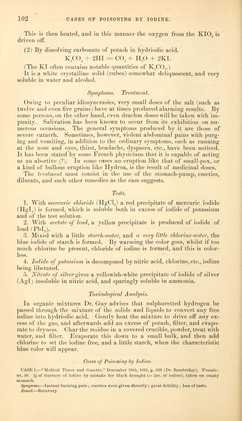 This is then heated, and in this manner the oxygen from the KI03 is driven off. (2) By dissolving carbonate of potash in hydriodic acid. K,C03 + 2HI = CO, + H20 + 2KI. (The KI often contains notable quantities of K,C03.) It is a white crystalline solid (cubes) somewhat deliquescent, and very soluble in water and alcohol. Symptoms. Treatment. Owing to peculiar idiosyncrasies, very small doses of the salt (such as twelve and even five grains) have at times produced alarming results. By some persons, on the other hand, even drachm doses will be taken with im- punity. Salivation has been known to occur from its exhibition on nu- merous occasions. The general symptoms produced by it are those of severe catarrh. Sometimes, however, violent abdominal pains with purg- ing and vomiting, in addition to the ordinary symptoms, such as running at the nose and eyes, thirst, headache, dyspnoea, etc., have been noticed. It has been stated by some French physicians that it is capable of acting as an abortive (?). In some cases an eruption like that of small-pox, or a kind of bullous eruption like Hydroa, is the result of medicinal doses. The treatment must consist in the use of the stomach-pump, emetics, diluents, and such other remedies as the case suggests. Tests. 1. With mercuric chloride (HgCl2) a red precipitate of mercuric iodide (Hgl.,) is formed, which is soluble both in excess of iodide of potassium and of the test solution. 2. With acetate of lead, a yellow precipitate is produced of iodide of lead (Pbl2). 3. Mixed with a little starch-water, and a very little chlorine-water, the blue iodide of starch is formed. By warming the color goes, whilst if too much chlorine be present, chloride of iodine is formed, and this is color- less. 4. Iodide of potassium is decomposed by nitric acid, chlorine, etc., iodine being liberated. 5. Nitrate of silver gives a yellowish-white precipitate of iodide of silver (Agl) insoluble in nitric acid, and sparingly soluble in ammonia. Toxicological Analysis. In organic mixtures Dr. Guy advises that sulphuretted hydrogen be passed through the mixture of the solids and liquids to convert any free iodine into hydriodic acid. Gently heat the mixture to drive off any ex- cess of the gas, and afterwards add an excess of potash, filter, and evapo- rate to dryness. Char the residue in a covered crucible, powder, treat with water, and filter. Evaporate this down to a small bulk, and then add chlorine to set the iodine free, and a little starch, when the characteristic blue color will appear. Cases of Poisoning by Iodine. CASE 1.—Medical Times and Gazette, December 28th, 1861, p. 669 (Dr. Bambridge). Female: ffit. 50. 3j of tincture of iodine by mistake for black draught (= 5ss. of iodine), taken on empty stomach. Symptoms.—Instant burning pain ; emetics were given directly; great debility; loss of taste. Result.—Recovery.