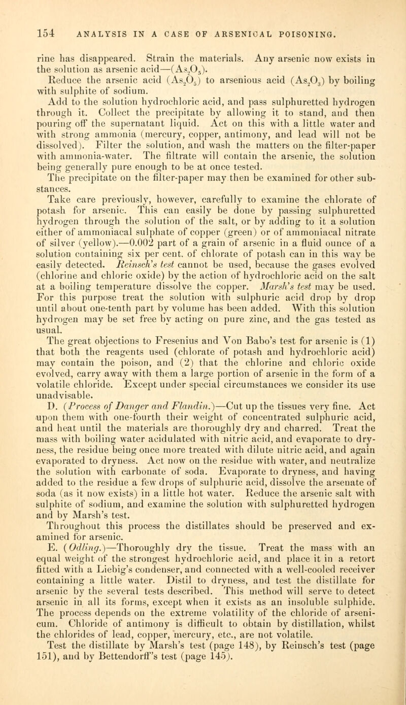 rine has disappeared. Strain the materials. Any arsenic now exists in the solution as arsenic acid—(As2Os). Reduce the arsenic acid (As205) to arsenious acid (As203) by boiling with sulphite of sodium. Add to the solution hydrochloric acid, and pass sulphuretted hydrogen through it. Collect the precipitate by allowing it to stand, and then pouring off the supernatant liquid. Act on this with a little water and with strong ammonia (mercury, copper, antimony, and lead will not be dissolved). Filter the solution, and wash the matters on the filter-paper with ammonia-water. The filtrate will contain the arsenic, the solution being generally pure enough to be at once tested. The precipitate on the filter-paper may then be examined for other sub- stances. Take care previously, however, carefully to examine the chlorate of potash for arsenic. This can easily be done by passing sulphuretted hydrogen through the solution of the salt, or by adding to it a solution either of ammoniacal sulphate of copper (green) or of ammoniacal nitrate of silver (yellow).—0.002 part of a grain of arsenic in a fluid ounce of a solution containing six per cent, of chlorate of potash can in this way be easily detected. Reinsch's test cannot be used, because the gases evolved (chlorine and chloric oxide) by the action of hydrochloric acid on the salt at a boiling temperature dissolve the copper. Marsh's test may be used. For this purpose treat the solution with sulphuric acid drop by drop until about oue-tenth part by volume has been added. With this solution hydrogen may be set free by acting on pure zinc, and the gas tested as usual. The great objections to Fresenius and Von Babo's test for arsenic is (1) that both the reagents used (chlorate of potash and hydrochloric acid) may contain the poison, and (2) that the chlorine and chloric oxide evolved, carry away with them a large portion of arsenic in the form of a volatile chloride. Except under special circumstances we consider its use unadvisable. D. (Process of Danger and Flandin.)—Cut up the tissues very fine. Act upon them with one-fourth their weight of concentrated sulphuric acid, and heat until the materials are thoroughly dry and charred. Treat the mass with boiling water acidulated with nitric acid, and evaporate to dry- ness, the residue being once more treated with dilute nitric acid, and again evaporated to dryness. Act now on the residue with water, and neutralize the solution with carbonate of soda. Evaporate to dryness, and having added to the residue a few drops of sulphuric acid, dissolve the arseuate of soda (as it now exists) in a little hot water. Reduce the arsenic salt with sulphite of sodium, and examine the solution with sulphuretted hydrogen and by Marsh's test. Throughout this process the distillates should be preserved and ex- amined for arsenic. E. (Odling.)—Thoroughly dry the tissue. Treat the mass with an equal weight of the strongest hydrochloric acid, and place it in a retort fitted with a Liebig's condenser, and connected with a well-cooled receiver containing a little water. Distil to dryness, and test the distillate for arsenic by the several tests described. This method will serve to detect arsenic in all its forms, except when it exists as an insoluble sulphide. The process depends on the extreme volatility of the chloride of arseni- cum. Chloride of antimony is difficult to obtain by distillation, whilst the chlorides of lead, copper, mercury, etc., are not volatile. Test the distillate by Marsh's test (page 148), by Reiusch's test (page 151), and by Bettendorff's test (page 145).