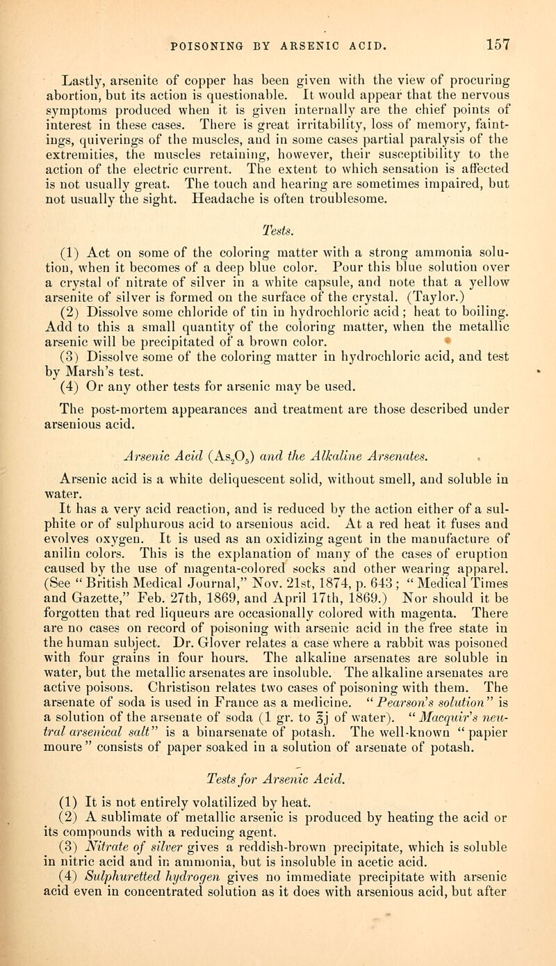 Lastly, arsenite of copper has been given with the view of procuring abortion, but its action is questionable. It would appear that the nervous symptoms produced when it is given internally are the chief points of interest in these cases. There is great irritability, loss of memory, faint- ings, quiverings of the muscles, and in some cases partial paralysis of the extremities, the muscles retaining, however, their susceptibility to the action of the electric current. The extent to which sensation is affected is not usually great. The touch and hearing are sometimes impaired, but not usually the sight. Headache is often troublesome. Tests. (1) Act on some of the coloring matter with a strong ammonia solu- tion, when it becomes of a deep blue color. Pour this blue solution over a crystal of nitrate of silver in a white capsule, and note that a yellow arsenite of silver is formed on the surface of the crystal. (Taylor.) (2) Dissolve some chloride of tin in hydrochloric acid ; heat to boiling. Add to this a small quantity of the coloring matter, when the metallic arsenic will be precipitated of a brown color. (3) Dissolve some of the coloring matter in hydrochloric acid, and test by Marsh's test. (4) Or any other tests for arsenic may be used. The post-mortem appearances and treatment are those described under arsenious acid. Arsenic Acid (As205) and the Alkaline Arsenates. Arsenic acid is a white deliquescent solid, without smell, and soluble in water. It has a very acid reaction, and is reduced by the action either of a sul- phite or of sulphurous acid to arsenious acid. At a red heat it fuses and evolves oxygen. It is used as an oxidizing agent in the manufacture of anilin colors. This is the explanation of many of the cases of eruption caused by the use of magenta-colored socks and other wearing apparel. (See  British Medical Journal, Nov. 21st, 1874, p. 643 ;  Medical Times and Gazette, Feb. 27th, 1869, and April 17th, 1869.) Nor should it be forgotten that red liqueurs are occasionally colored with magenta. There are no cases on record of poisoning with arsenic acid in the free state in the human subject. Dr. Glover relates a case where a rabbit was poisoned with four grains in four hours. The alkaline arsenates are soluble in water, but the metallic arsenates are insoluble. The alkaline arsenates are active poisons. Christison relates two cases of poisoning with them. The arsenate of soda is used in France as a medicine. Pearson's solution is a solution of the arsenate of soda (1 gr. to ^j of water).  Macquir's neu- tral arsenical salt is a binarsenate of potash. The welbknown papier moure  consists of paper soaked in a solution of arsenate of potash. Tests for Arsenic Acid. (1) It is not entirely volatilized by heat. (2) A sublimate of metallic arsenic is produced by heating the acid or its compounds with a reducing agent. (3) Nitrate of silver gives a reddish-brown precipitate, which is soluble in nitric acid and in ammonia, but is insoluble in acetic acid. (4) Sulphuretted hydrogen gives no immediate precipitate with arsenic acid even in concentrated solution as it does with arsenious acid, but after