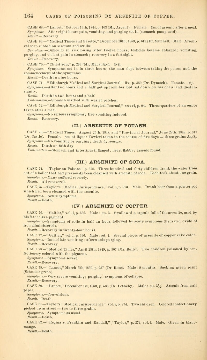 CASE 68.— Lancet, October 19th, 1844, p. 103 (Mr. Argent). Female. Sss. of arsenic after a meal. Symptoms.—After eight hours pain, vomiting, and purging set in (stomach-pump used). Result.—Recovery. CASE 69.—Medical Times and Gazette, December 10th, 1853, p. 612 (Dr. Mitchell). Male. Arseni- cal soap rubbed on scrotum and axilla1. Symptoms.—Difficulty in swallowing after twelve hours; testicles became enlarged; vomiting, purging, and violent pain in stomach ; recovery in a fortnight. Result.—Recovery. CASE 70.—Christison, p. 299 (Mr. Macaulay). 5vij. Symptoms.—Symptoms set in in three hours; the man slept between taking the poison and the commencement of the symptoms. Result.—Death in nine hours. CASE 71.—Edinburgh Medical and Surgical Journal, lix, p. 350 (Dr. Dymock). Female. Sij. Symptoms.—After two hours and a half got up from her bed, sat down on her chair, and died in- stantly. Result.—Death in two hours and a half. Post-mortem.—Stomach marked with scarlet patches. CASE 72.—Edinburgh Medical and Surgical Journal, xxxvi, p. 94. Three-quarters of an ounce taken after a meal. Symptoms.—No serious symptoms; free vomiting induced. Result.—Recovery. (II.) ARSENITE OF POTASH. CASE 73—Medical Times, August 26th, 1848, and Provincial Journal, June 28th, 1848, p. 347 (Dr. Castle). Female. Sss. of liquor Fowleri taken in the course of five days = three grains As303. Symptoms.—No vomiting or purging; death by syncope. Result— Death on fifth day. Post-mortem.—Stomach and intestines inflamed ; heart flabby; arsenic found. (III.) ARSENITE OP SODA. CASE 74.—Taylor on Poisons, p. 378. Three hundred and forty children drank the water from out of a boiler that had previously been cleansed with arsenite of soda. Each took about one grain. Symptoms.—Many suffered severely. Result.—All recovered. CASE 75.—Taylor's  Medical Jurisprudence, vol. i, p. 273. Male. Drank beer from a pewter pot which had been cleansed with the arsenite. Symptoms.—Acute symptoms. Result.—Death. (IV) ARSENITE OP COPPER. CASE 76.—Galtier, vol. i, p. 636. Male: set. 3. Swallowed a capsule full of the arsenite, used by his father as a pigment. Symptoms.—Symptoms of colic in half an hour, followed by acute symptoms (hydrated oxide of iron administered). Result.—Recovery in twenty-four hours. CASE 77.—Galtier, vol. i, p. 636. Male: set. 1. Several pieces of arsenite of copper cake eaten. Symptoms.—Immediate vomiting; afterwards purging. Result.—Recovery. CASE 78.—Medical Times, April 28th, 1849, p. 507 (Mr. Bully). Two children poisoned by con- fectionery colored with the pigment. Symptoms.—Symptoms severe. Result.—Recovery. CASE 79.— Lancet, March 5th, 1859, p. 237 (Dr. Rose). Male : 9 months. Sucking green paint (Scheele's green). Symptoms.—Very severe vomiting; purging; symptoms of collapse. Result.—Recovery. CASE 80.— Lancet, December 1st, 1860, p. 535 (Dr. Letheby). Male : set. 3%. Arsenic freni wall paper. Symptoms.—Convulsions. Result.—Death. CASE 81.—Taylor's  Medical Jurisprudence, vol. i, p. 274. Two children. Colored confectionery picked up in street = two to three grains. Symptoms.—Symptoms as usual. Result.—Death. CASE 82.—Regina v. Franklin and Randall, Taylor, p. 274, vol. i. Male. Given in blanc- mange. Result.—Death.