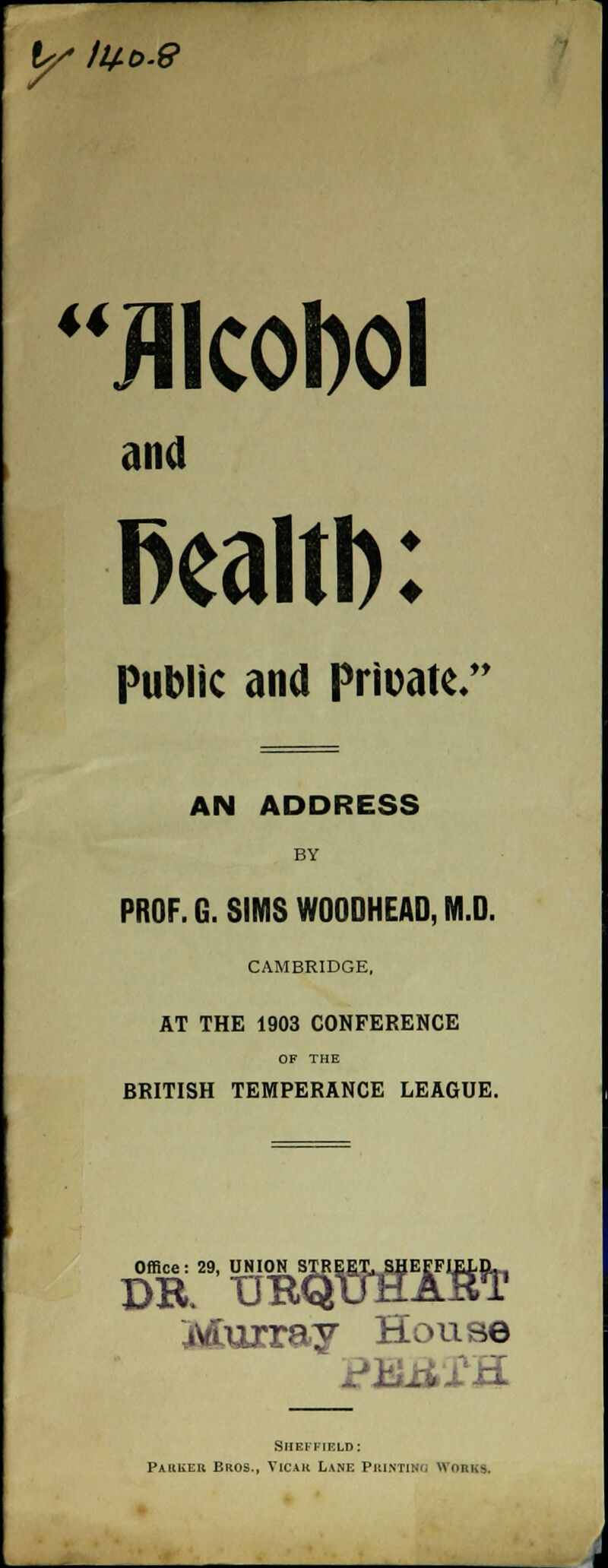 y ii+ t>.9 u Alcohol and fiealtb: Public ana Private/* AN ADDRESS BY PROF. G. SIMS WOODHEAD, M.D. CAMBRIDGE, AT THE 1903 CONFERENCE OF THE BRITISH TEMPERANCE LEAGUE. Office: 29, UNION STREET. SHEFFIELD DR UBQuHAkT Murray House Sheffield: Paiiuek Bros., Vicak Lane Printing Works,