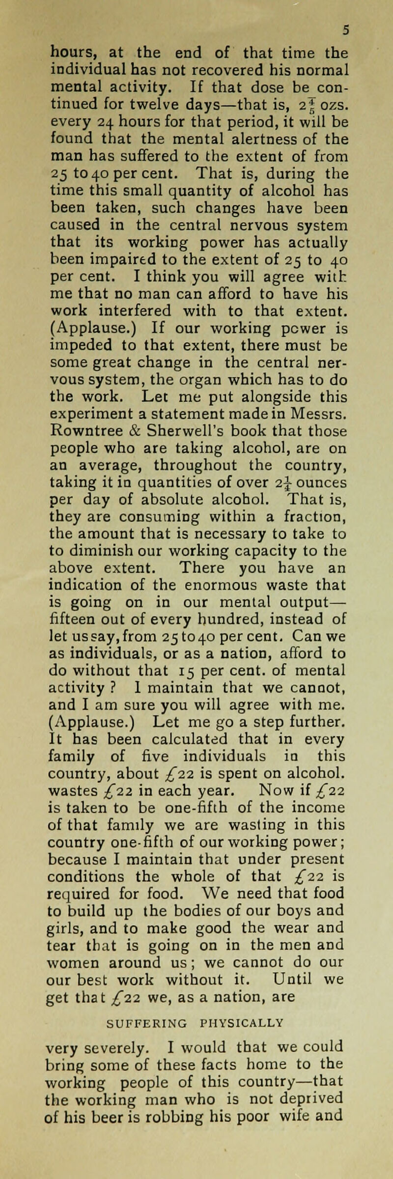 hours, at the end of that time the individual has not recovered his normal mental activity. If that dose be con- tinued for twelve days—that is, i\ ozs. every 24 hours for that period, it will be found that the mental alertness of the man has suffered to the extent of from 25 to 40 per cent. That is, during the time this small quantity of alcohol has been taken, such changes have been caused in the central nervous system that its working power has actually been impaired to the extent of 25 to 40 per cent. I think you will agree with me that no man can afford to have his work interfered with to that extent. (Applause.) If our working power is impeded to that extent, there must be some great change in the central ner- vous system, the organ which has to do the work. Let me put alongside this experiment a statement made in Messrs. Rowntree & Sherwell's book that those people who are taking alcohol, are on an average, throughout the country, taking it in quantities of over 2} ounces per day of absolute alcohol. That is, they are consuming within a fraction, the amount that is necessary to take to to diminish our working capacity to the above extent. There you have an indication of the enormous waste that is going on in our mental output— fifteen out of every hundred, instead of let us say, from 251040 percent. Can we as individuals, or as a nation, afford to do without that 15 per cent, of mental activity ? 1 maintain that we cannot, and I am sure you will agree with me. (Applause.) Let me go a step further. It has been calculated that in every family of five individuals in this country, about ,£22 is spent on alcohol, wastes ^22 in each year. Now if £22 is taken to be one-fifth of the income of that family we are wasting in this country one-fifth of our working power; because I maintain that under present conditions the whole of that ^22 is required for food. We need that food to build up the bodies of our boys and girls, and to make good the wear and tear that is going on in the men and women around us; we cannot do our our best work without it. Until we get that £1-2. we, as a nation, are SUFFERING PHYSICALLY very severely. I would that we could bring some of these facts home to the working people of this country—that the working man who is not deprived of his beer is robbing his poor wife and