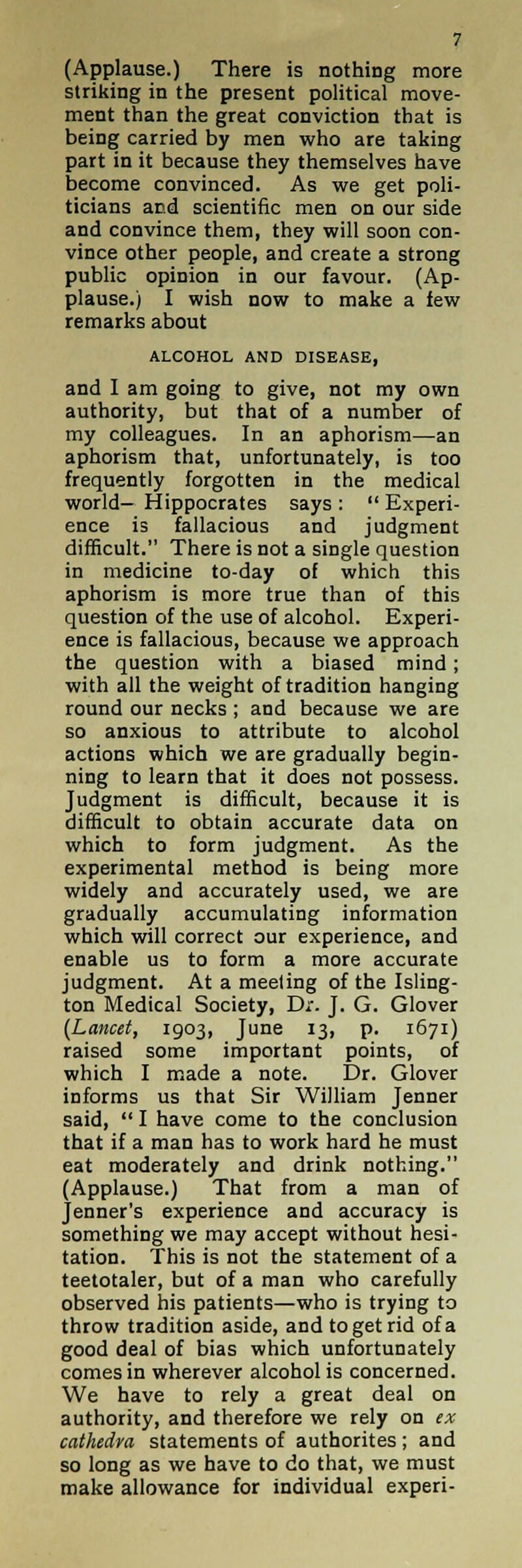 (Applause.) There is nothing more striking in the present political move- ment than the great conviction that is being carried by men who are taking part in it because they themselves have become convinced. As we get poli- ticians and scientific men on our side and convince them, they will soon con- vince other people, and create a strong public opinion in our favour. (Ap- plause.) I wish now to make a few remarks about ALCOHOL AND DISEASE, and I am going to give, not my own authority, but that of a number of my colleagues. In an aphorism—an aphorism that, unfortunately, is too frequently forgotten in the medical world— Hippocrates says :  Experi- ence is fallacious and judgment difficult. There is not a single question in medicine to-day of which this aphorism is more true than of this question of the use of alcohol. Experi- ence is fallacious, because we approach the question with a biased mind; with all the weight of tradition hanging round our necks ; and because we are so anxious to attribute to alcohol actions which we are gradually begin- ning to learn that it does not possess. Judgment is difficult, because it is difficult to obtain accurate data on which to form judgment. As the experimental method is being more widely and accurately used, we are gradually accumulating information which will correct our experience, and enable us to form a more accurate judgment. At a meeting of the Isling- ton Medical Society, Dr. J. G. Glover (Lancet, 1903, June 13, p. 1671) raised some important points, of which I made a note. Dr. Glover informs us that Sir William Jenner said,  I have come to the conclusion that if a man has to work hard he must eat moderately and drink nothing. (Applause.) That from a man of Jenner's experience and accuracy is something we may accept without hesi- tation. This is not the statement of a teetotaler, but of a man who carefully observed his patients—who is trying to throw tradition aside, and to get rid of a good deal of bias which unfortunately comes in wherever alcohol is concerned. We have to rely a great deal on authority, and therefore we rely on ex cathedra statements of authorites ; and so long as we have to do that, we must make allowance for individual experi-