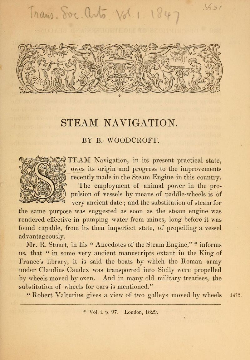 k<tea ]*Ao \yl \. S6$r STEAM NAVIGATION, BY B. WOODCROFT. TEAM Navigation, in its present practical state, owes its origin and progress to the improvements recently made in the Steam Engine in this country. The employment of animal power in the pro- pulsion of vessels by means of paddle-wheels is of very ancient date ; and the substitution of steam for the same purpose was suggested as soon as the steam engine was rendered effective in pumping water from mines, long before it was found capable, from its then imperfect state, of propelling a vessel advantageously. Mr. R. Stuart, in his  Anecdotes of the Steam Engine,* informs us, that  in some very ancient manuscripts extant in the King of France's library, it is said the boats by which the Roman army under Claudius Caudex was transported into Sicily were propelled by wheels moved by oxen. And in many old military treatises, the substitution of wheels for oars is mentioned.  Robert Valturius gives a view of two galleys moved by wheels 1472.