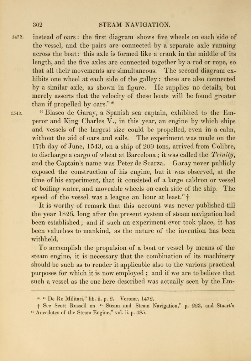 1472. instead of oars: the first diagram shows five wheels on each side of the vessel, and the pairs are connected by a separate axle running across the boat: this axle is formed like a crank in the middle of its length, and the five axles are connected together by a rod or rope, so that all their movements are simultaneous. The second diagram ex- hibits one wheel at each side of the galley : these are also connected by a similar axle, as shown in figure. He supplies no details, but merely asserts that the velocity of these boats will be found greater than if propelled by oars. * 1543.  Blasco de Garay, a Spanish sea captain, exhibited to the Em- peror and King Charles V., in this year, an engine by which ships and vessels of the largest size could be propelled, even in a calm, without the aid of oars and sails. The experiment was made on the 17th day of June, 1543, on a ship of 209 tons, arrived from Colibre, to discharge a cargo of wheat at Barcelona; it was called the Trinity, and the Captain's name was Peter de Scarza. Garay never publicly exposed the construction of his engine, but it was observed, at the time of his experiment, that it consisted of a large caldron or vessel of boiling water, and moveable wheels on each side of the ship. The speed of the vessel was a league an hour at least. f It is worthy of remark that this account was never published till the year 1826, long after the present system of steam navigation had been established; and if such an experiment ever took place, it has been valueless to mankind, as the nature of the invention has been withheld. To accomplish the propulsion of a boat or vessel by means of the steam engine, it is necessary that the combination of its machinery should be such as to render it applicable also to the various practical purposes for which it is now employed ; and if we are to believe that such a vessel as the one here described was actually seen by the Em- *  De Re Militari, lib. ii. p. 2. Veronse, 1472. f See Scott Russell on  Steam and Steam Navigation, p. 223, and Stuart's  Anecdotes of the Steam Engine, vol. ii. p. 485.