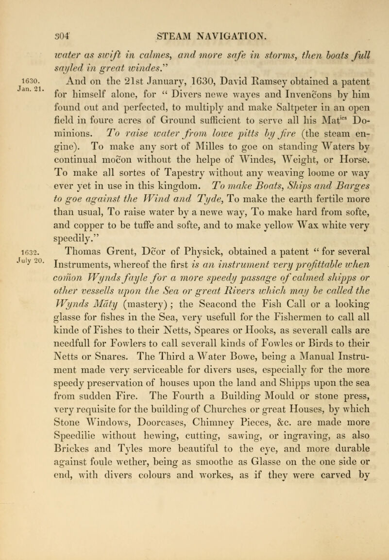 water as swift in calmes, and more safe in storms, then boats full say led in great windes. 1G30. And on the 21st January, 1630, David Bamsey obtained a patent for himself alone, for  Divers newe wayes and Invencons by him found out and perfected, to multiply and make Saltpeter in an open field in foure acres of Ground sufficient to serve all his Mat,es Do- minions. To raise water from lowe pitts by fire (the steam en- gine). To make any sort of Milles to goe on standing Waters by continual mocon without the helpe of Windes, Weight, or Horse. To make all sortes of Tapestry without any weaving loome or way ever yet in use in this kingdom. To make Boats, Ships and Barges to goe against the Wind and Tyde, To make the earth fertile more than usual, To raise water by a newe way, To make hard from softe, and copper to be tuffe and softe, and to make yellow Wax white very speedily. 1632. Thomas Grent, Dcor of Physick, obtained a patent  for several *u y 2 Instruments, whereof the first is an instrument very profitable when comon Wynds fayle for a more speedy passage of calmed shipps or other vessells upon the Sea or great Rivers which may be called the Wynds Maty (mastery) ; the Seacond the Fish Call or a looking glasse for fishes in the Sea, very usefull for the Fishermen to call all kinde of Fishes to their Netts, Speares or Hooks, as severall calls are needfull for Fowlers to call severall kinds of Fowles or Birds to their Netts or Snares. The Third a Water Bowe, being a Manual Instru- ment made very serviceable for divers uses, especially for the more speedy preservation of houses upon the land and Shipps upon the sea from sudden Fire. The Fourth a Building Mould or stone press, very requisite for the building of Churches or great Houses, by which Stone Windows, Doorcases, Chimney Pieces, &c. are made more Speedilic without hewing, cutting, sawing, or ingraving, as also Brickes and Tyles more beautiful to the eye, and more durable against foule wether, being as smoothe as Glasse on the one side or end, with divers colours and workes, as if they were carved by