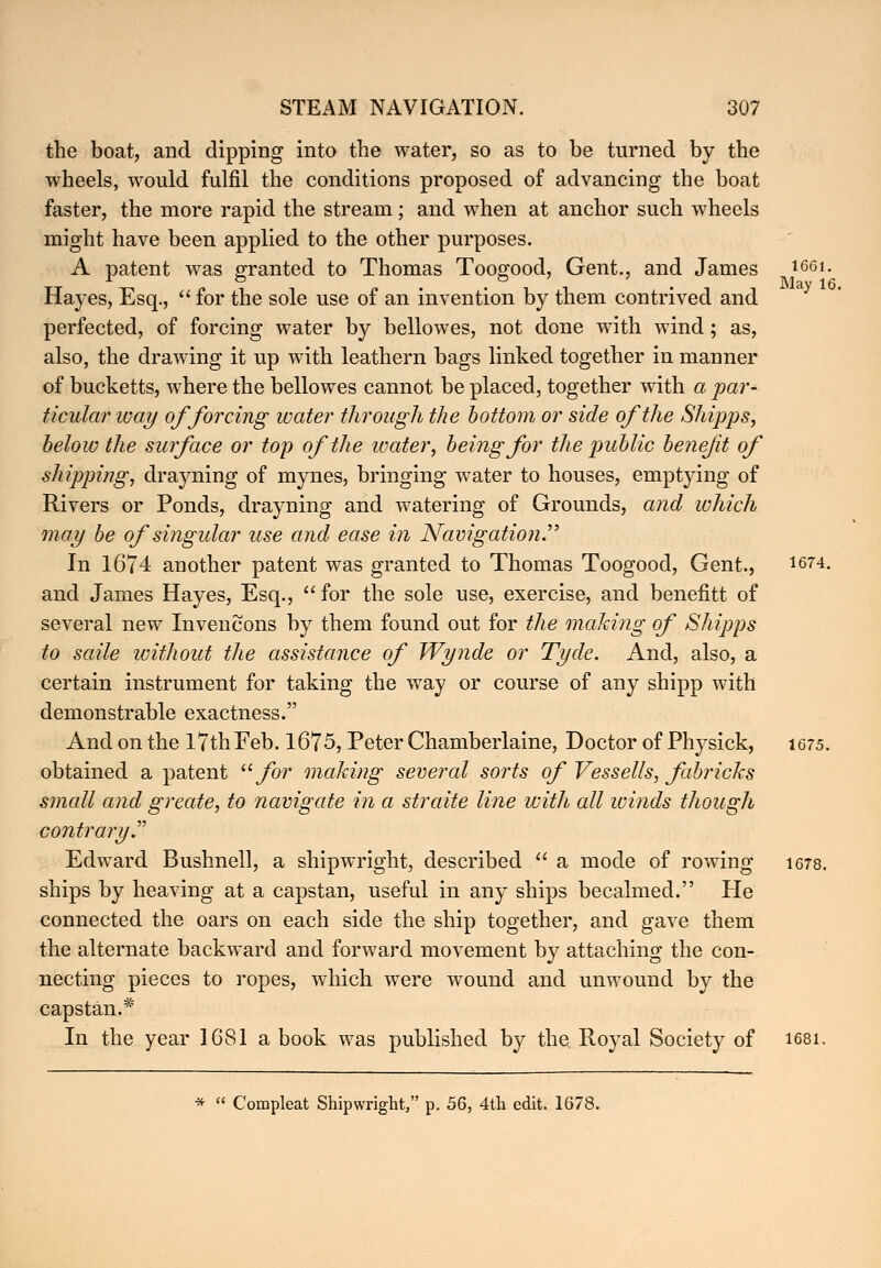 the boat, and dipping into the water, so as to be turned by the wheels, would fulfil the conditions proposed of advancing the boat faster, the more rapid the stream; and when at anchor such wheels might have been applied to the other purposes. A patent was granted to Thomas Too^ood, Gent., and James 1661- TT -n pit o -it • i t May 16 Hayes, Esq.,  lor the sole use ot an invention by tnem contrived and perfected, of forcing water by bellowes, not done with wind; as, also, the drawing it up with leathern bags linked together in manner of bucketts, where the bellowes cannot be placed, together with a par- ticular way of forcing water through the bottom or side of the Shipps, below the surface or top of the water, being for the public benefit of shipping, drayning of mynes, bringing water to houses, emptying of Rivers or Ponds, drayning and watering of Grounds, and which may be of singular use and ease in Navigation In 1674 another patent was granted to Thomas Toogood, Gent., 1674- and James Hayes, Esq.,  for the sole use, exercise, and benefitt of several new Invencons by them found out for the making of Shipps to saile without the assistance of Wynde or Tyde. And, also, a certain instrument for taking the way or course of any shipp with demonstrable exactness. And on the lTthFeb. 1675, Peter Chamberlaine, Doctor of Physick, 1675. obtained a patent for making several sorts of Vessells, fabricks small and greate, to navigate in a straite line with all winds though contrary^ Edward Bushnell, a shipwright, described  a mode of rowing 1678. ships by heaving at a capstan, useful in any ships becalmed. He connected the oars on each side the ship together, and gave them the alternate backward and forward movement by attaching the con- necting pieces to ropes, which were wound and unwound by the capstan.* In the year 1681 a book was published by the Royal Society of 1681. *  Compleat Shipwright, p. 56, 4th edit. 1678.