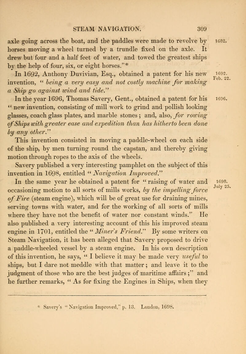 axle going across the boat, and the paddles were made to revolve by iG32. horses moving a wheel turned bv a trundle fixed on the axle. It drew but four and a half feet of water, and towed the greatest ships by the help of four, six, or eight horses.'* In 1692, Anthony Duvivian, Esq., obtained a patent for his new 1692. invention,  being a very easy and not costly machine for making a Ship go against wind and tide. In the year 1696, Thomas Savery, Gent., obtained a patent for his 1696.  new invention, consisting of mill work to grind and pollish looking glasses, coach glass plates, and marble stones ; and, also, for rowing of Ships with greater ease and expedition than has hitherto been done by any other. This invention consisted in moving a paddle-wheel on each side of the ship, by men turning round the capstan, and thereby giving motion through ropes to the axis of the wheels. Savery published a very interesting pamphlet on the subject of this invention in 1698, entitled  Navigation Improved.' In the same year he obtained a patent for raising of water and T1698-_ occasioning motion to all sorts of mills works, by the impelling force of Fire (steam engine), which will be of great use for draining mines, servino- towns with water, and for the working; of all sorts of mills where they have not the benefit of water nor constant winds.' He also published a very interesting account of this his improved steam engine in 1701, entitled the  Miner's Friend By some writers on Steam Navigation, it has been alleged that Savery proposed to drive a paddle-wheeled vessel by a steam engine. In his own description of this invention, he says,  I believe it may be made very useful to ships, but I dare not meddle with that matter; and leave it to the judgment of those who are the best judges of maritime affairs ; and he further remarks,  As for fixing the Engines in Ships, when they * Savery's  Navigation Improved, p. 13. London.. 1698. July 25.