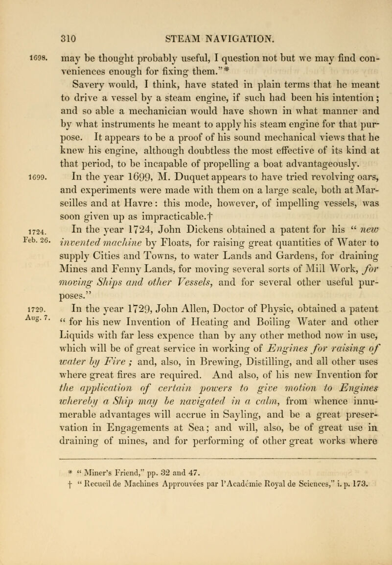 1G98. may be thought probably useful, I question not but we may find con- veniences enough for fixing them.* Savery would, I think, have stated in plain terms that he meant to drive a vessel by a steam engine, if such had been his intention; and so able a mechanician would have shown in what manner and by what instruments he meant to apply his steam engine for that pur- pose. It appears to be a proof of his sound mechanical views that he knew his engine, although doubtless the most effective of its kind at that period, to be incapable of propelling a boat advantageously. 1699. In the year 1699, M. Duquet appears to have tried revolving oars, and experiments were made with them on a large scale, both at Mar- seilles and at Havre: this mode, however, of impelling vessels, was soon given up as impracticable.f 1724. I*1 the year 1724, John Dickens obtained a patent for his  new Feb. 26. invented machine by Floats, for raising great quantities of Water to supply Cities and Towns, to water Lands and Gardens, for draining Mines and Fenny Lands, for moving several sorts of Mill Work, for moving Sliips and other Vessels, and for several other useful pur- poses. 1729. In the year 1729, John Allen, Doctor of Physic, obtained a patent  for his new Invention of Heating and Boiling Water and other Liquids with far less expence than by any other method now in use, which will be of great service in working of Engines for raising of water by Fire ; and, also, in Brewing, Distilling, and all other uses where great fires are required. And also, of his new Invention for the application of certain powers to give motion to Engines whereby a Ship may be navigated in a calm, from whence innu- merable advantages will accrue in Sayling, and be a great preser- vation in Engagements at Sea; and will, also, be of great use in draining of mines, and for performing of other great works where Aug. 7. *  Miner's Friend, pp. 32 and 47. f  Recueil de Machines Approuvces par 1'Academic Royal de Sciences, i. p. 173.