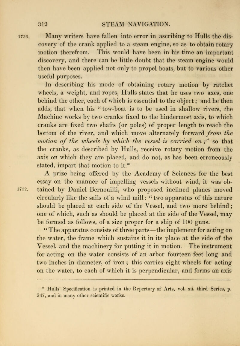 173G. Many writers have fallen into error in ascribing to Hulls the dis- covery of the crank applied to a steam engine, so as to obtain rotary motion therefrom. This would have been in his time an important discovery, and there can be little doubt that the steam engine would then have been applied not only to propel boats, but to various other useful purposes. In describing; his mode of obtaining rotary motion by ratchet wheels, a weight, and ropes, Hulls states that he uses two axes, one behind the other, each of which is essential to the object; and he then adds, that when his  tow-boat is to be used in shallow rivers, the Machine works by two cranks fixed to the hindermost axis, to which cranks are fixed two shafts (or poles) of proper length to reach the bottom of the river, and which move alternately forward from the motion of the wheels by which the vessel is carried on;''' so that the cranks, as described by Hulls, receive rotary motion from the axis on which they are placed, and do not, as has been erroneously stated, impart that motion to it.* A prize being offered by the Academy of Sciences for the best essay on the manner of impelling vessels without wind, it was ob- 1752. tained by Daniel Bernouilli, who proposed inclined planes moved circularly like the sails of a wind mill:  two apparatus of this nature should be placed at each side of the Vessel, and two more behind; one of which, such as should be placed at the side of the Vessel, may be formed as follows, of a size proper for a ship of 100 guns.  The apparatus consists of three parts—the implement for acting on the water, the frame which sustains it in its place at the side of the Vessel, and the machinery for putting it in motion. The instrument for acting on the water consists of an arbor fourteen feet long and two inches in diameter, of iron; this carries eight wheels for acting on the water, to each of which it is perpendicular, and forms an axis * Hulls' Specification is printed in the Repertory of Arts, vol. xii. third Series, p. 247, and in many other scientific works.