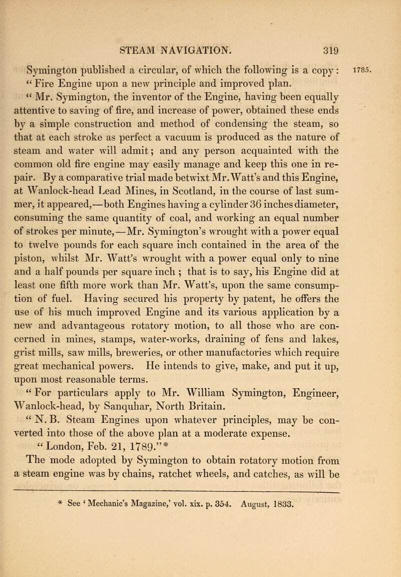 Symington published a circular, of which the following is a copy : 1785.  Fire Engine upon a new principle and improved plan.  Mr. Symington, the inventor of the Engine, having been equally attentive to saving of fire, and increase of power, obtained these ends by a simple construction and method of condensing the steam, so that at each stroke as perfect a vacuum is produced as the nature of steam and water will admit; and any person acquainted with the common old fire engine may easily manage and keep this one in re- pair. By a comparative trial made betwixt Mr. Watt's and this Engine, at Wanlock-head Lead Mines, in Scotland, in the course of last sum- mer, it appeared,—both Engines having a cylinder 36 inches diameter, consuming the same quantity of coal, and working an equal number of strokes per minute,—Mr. Symington's wrought with a power equal to twelve pounds for each square inch contained in the area of the piston, whilst Mr. Watt's wrought with a power equal only to nine and a half pounds per square inch ; that is to say, his Engine did at least one fifth more work than Mr. Watt's, upon the same consump- tion of fuel. Having secured his property by patent, he offers the use of his much improved Engine and its various application by a new and advantageous rotatory motion, to all those who are con- cerned in mines, stamps, water-works, draining of fens and lakes, grist mills, saw mills, breweries, or other manufactories which require great mechanical powers. He intends to give, make, and put it up, upon most reasonable terms.  For particulars apply to Mr. William Symington, Engineer, Wanlock-head, by Sanquhar, North Britain.  N. B. Steam Engines upon whatever principles, may be con- verted into those of the above plan at a moderate expense. London, Feb. 21, 1789.* The mode adopted by Symington to obtain rotatory motion from a steam engine was by chains, ratchet wheels, and catches, as will be * See ' Mechanic's Magazine,' vol. xix. p. 354. August, 1833.