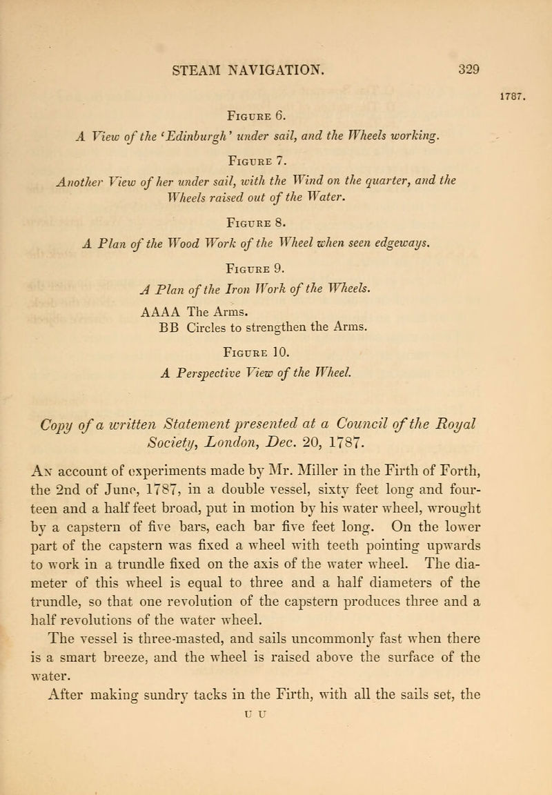 Figure 6. A View of the 'Edinburgh' under sail, and the Wheels working. Figure 7. Another View of her under sail, with the Wind on the quarter, and the Wheels raised out of the Water. Figure 8. A Plan of the Wood Work of the Wheel when seen edgeways. Figure 9. A Plan of the Iron Work of the Wheels. AAAA The Arms. BB Circles to strengthen the Arms. Figure 10. A Perspective View of the Wheel. Copy of a written Statement presented at a Council of the Royal Society, London, Dec. 20, 1787. Ax account of experiments made by Mr. Miller in the Firth of Forth, the 2nd of Juno, 1787, in a double vessel, sixty feet long and four- teen and a half feet broad, put in motion by his water wheel, wrought by a capstern of five bars, each bar five feet long. On the lower part of the capstern was fixed a wheel with teeth pointing upwards to work in a trundle fixed on the axis of the water wheel. The dia- meter of this wheel is equal to three and a half diameters of the trundle, so that one revolution of the capstern produces three and a half revolutions of the water wheel. The vessel is three-masted, and sails uncommonly fast when there is a smart breeze, and the wheel is raised above the surface of the water. After making sundry tacks in the Firth, with all the sails set, the U D 1787.