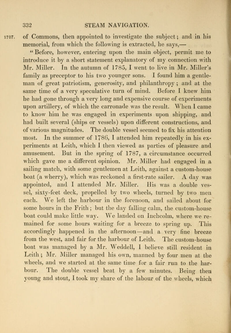 of Commons, then appointed to investigate the subject; and in his memorial, from which the following is extracted, he says,—  Before, however, entering upon the main object, permit me to introduce it by a short statement explanatory of my connection with Mr. Miller. In the autumn of 1785, I went to live in Mr. Miller's family as preceptor to his two younger sons. I found him a gentle- man of great patriotism, generosity, and philanthropy ; and at the same time of a very speculative turn of mind. Before I knew him he had gone through a very long and expensive course of experiments upon artillery, of which the carronade was the result. When I came to know him he was engaged in experiments upon shipping, and had built several (ships or vessels) upon different constructions, and of various magnitudes. The double vessel seemed to fix his attention most. In the summer of 1786, I attended him repeatedly in his ex- periments at Leith, which I then viewed as parties of pleasure and amusement. But in the spring of 1787, a circumstance occurred which gave me a different opinion. Mr. Miller had engaged in a sailing match, with some gentlemen at Leith, against a custom-house boat (a wherry), which was reckoned a first-rate sailer. A day was appointed, and I attended Mr. Miller. His was a double ves- sel, sixty-feet deck, propelled by two wheels, turned by two men each. We left the harbour in the forenoon, and sailed about for some hours in the Frith; but the day falling calm, the custom-house boat could make little way. We landed on Inchcolm, where we re- mained for some hours waiting for a breeze to spring up. This accordingly happened in the afternoon—and a very fine breeze from the west, and fair for the harbour of Leith. The custom-house boat was managed by a Mr. Weddell, I believe still resident in Leith ; Mr. Miller managed his own, manned by four men at the wheels, and we started at the same time for a fair run to the har- bour. The double vessel beat by a few minutes. Beino- then young and stout, I took my share of the labour of the wheels, which