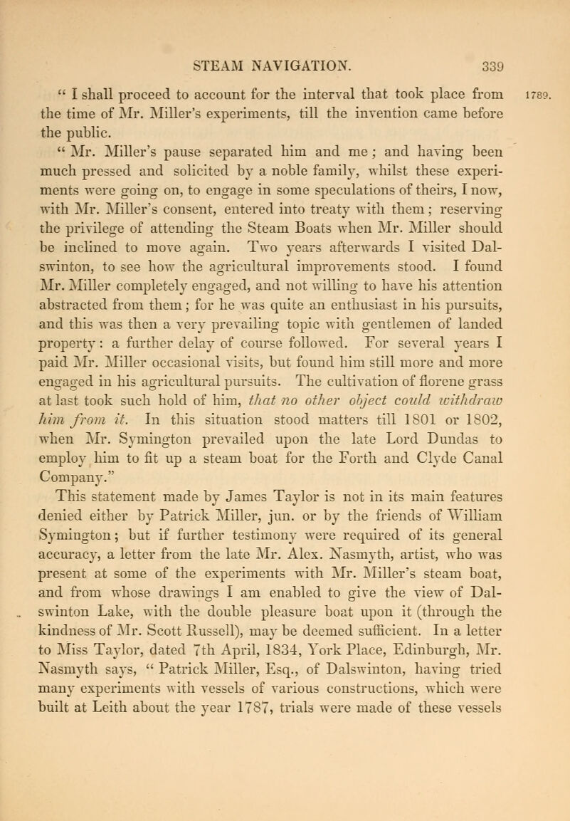  I shall proceed to account for the interval that took place from 1789. the time of Mr. Miller's experiments, till the invention came hefore the public.  Mr. Miller's pause separated him and me ; and having been much pressed and solicited by a noble family, whilst these experi- ments were going on, to engage in some speculations of theirs, I now, with Mr. Miller's consent, entered into treaty with them; reserving the privilege of attending the Steam Boats when Mr. Miller should be inclined to move again. Two years afterwards I visited Dal- swinton, to see how the agricultural improvements stood. I found Mr. Miller completely engaged, and not willing to have his attention abstracted from them; for he was quite an enthusiast in his pursuits, and this was then a very prevailing topic with gentlemen of landed property: a further delay of course followed. For several years I paid Mr. Miller occasional visits, but found him still more and more engaged in his agricultural pursuits. The cultivation of florene grass at last took such hold of him, that no other object could withdraw him from it. In this situation stood matters till 1801 or 1802, when Mr. Symington prevailed upon the late Lord Dundas to employ him to fit up a steam boat for the Forth and Clyde Canal Company. This statement made by James Taylor is not in its main features denied either by Patrick Miller, jun. or by the friends of William Symington; but if further testimony were required of its general accuracy, a letter from the late Mr. Alex. jSTasmyth, artist, who was present at some of the experiments with Mr. Miller's steam boat, and from whose drawings I am enabled to give the view of Dal- swinton Lake, with the double pleasure boat upon it (through the kindness of Mr. Scott Russell), may be deemed sufficient. In a letter to Miss Taylor, dated 7th April, 1834, York Place, Edinburgh, Mr. Nasmyth says,  Patrick Miller, Esq., of Dalswinton, having tried many experiments with vessels of various constructions, which were built at Leith about the year 1787, trials were made of these vessels