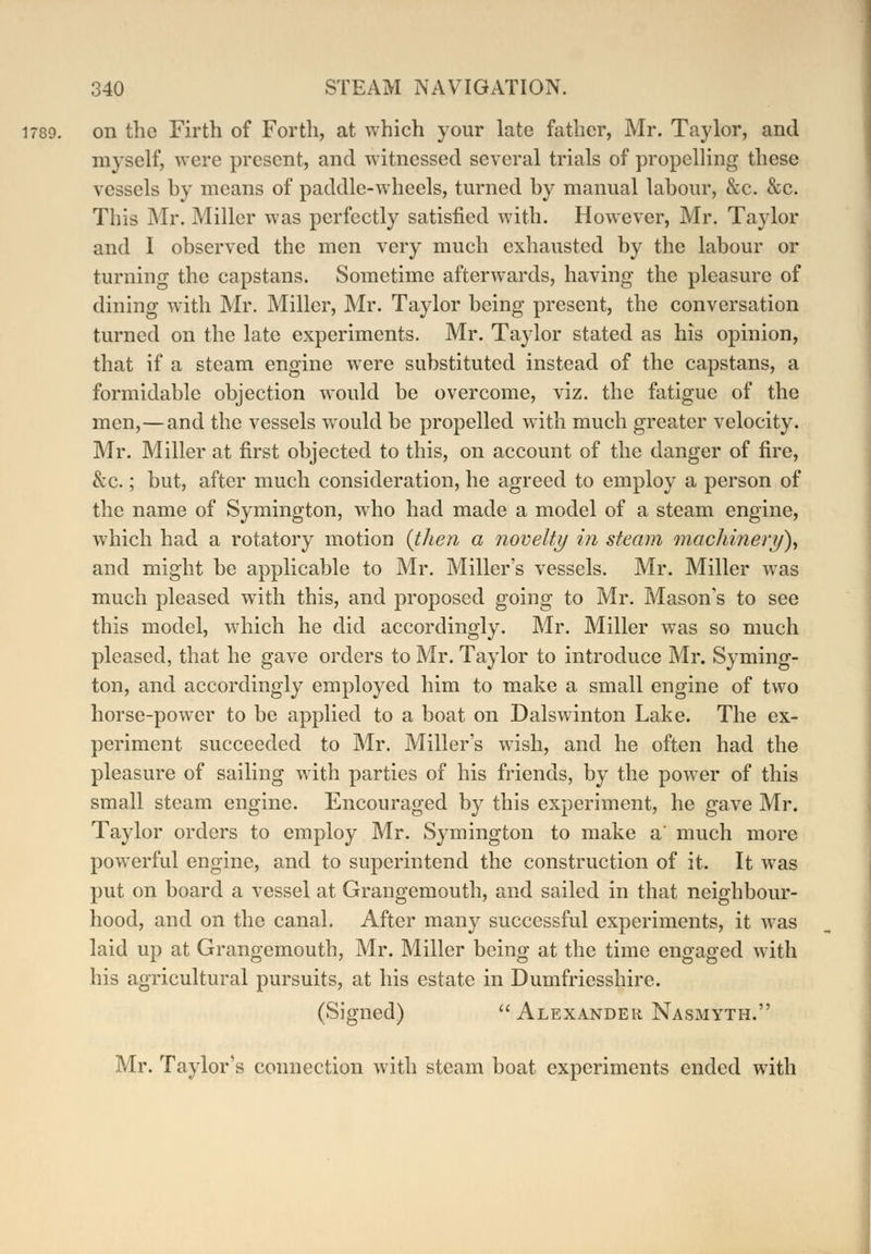 1789. on the Firth of Forth, at which your late father, Mr. Taylor, and myself, were present, and witnessed several trials of propelling these vessels by means of paddle-wheels, turned by manual labour, &c. &c. This Mr. Miller was perfectly satisfied with. However, Mr. Taylor and I observed the men very much exhausted by the labour or turning the capstans. Sometime afterwards, having the pleasure of dining with Mr. Miller, Mr. Taylor being present, the conversation turned on the late experiments. Mr. Taylor stated as his opinion, that if a steam engine were substituted instead of the capstans, a formidable objection would be overcome, viz. the fatigue of the men,—and the vessels would be propelled with much greater velocity. Mr. Miller at first objected to this, on account of the danger of fire, &c.; but, after much consideration, he agreed to employ a person of the name of Symington, who had made a model of a steam engine, which had a rotatory motion {then a novelty in steam machinery)) and might be applicable to Mr. Miller's vessels. Mr. Miller was much pleased with this, and proposed going to Mr. Mason's to see this model, which he did accordingly. Mr. Miller was so much pleased, that he gave orders to Mr. Taylor to introduce Mr. Syming- ton, and accordingly employed him to make a small engine of two horse-power to be applied to a boat on Dalswinton Lake. The ex- periment succeeded to Mr. Miller's wish, and he often had the pleasure of sailing with parties of his friends, by the power of this small steam engine. Encouraged by this experiment, he gave Mr. Taylor orders to employ Mr. Symington to make a much more powerful engine, and to superintend the construction of it. It was put on board a vessel at Grangemouth, and sailed in that neighbour- hood, and on the canal. After many successful experiments, it was laid up at Grangemouth, Mr. Miller being at the time engaged with his agricultural pursuits, at his estate in Dumfriesshire. (Signed)  Alexander Nasmyth. Mr. Taylor's connection with steam boat experiments ended with