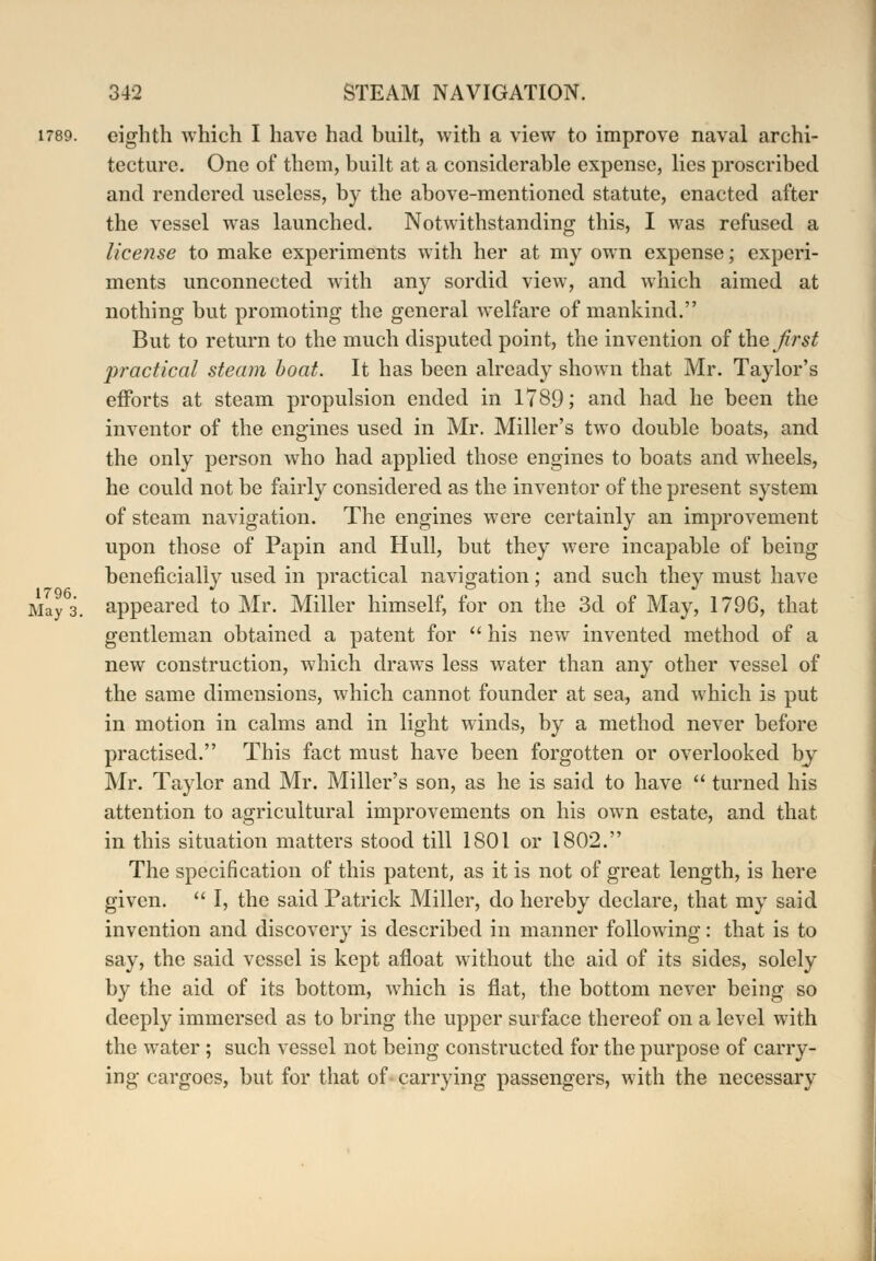 1789. eighth which I have had built, with a view to improve naval archi- tecture. One of them, built at a considerable expense, lies proscribed and rendered useless, by the above-mentioned statute, enacted after the vessel was launched. Notwithstanding this, I was refused a license to make experiments with her at my own expense; experi- ments unconnected with any sordid view, and which aimed at nothing but promoting the general welfare of mankind. But to return to the much disputed point, the invention of the first practical steam boat. It has been already shown that Mr. Taylor's efforts at steam propulsion ended in 1789; and had he been the inventor of the engines used in Mr. Miller's two double boats, and the only person who had applied those engines to boats and wheels, he could not be fairly considered as the inventor of the present system of steam navigation. The engines were certainly an improvement upon those of Papin and Hull, but they were incapable of being beneficially used in practical navigation; and such they must have May 3. appeared to Mr. Miller himself, for on the 3d of May, 1796, that gentleman obtained a patent for  his new invented method of a new construction, which draws less water than any other vessel of the same dimensions, which cannot founder at sea, and which is put in motion in calms and in light winds, by a method never before practised. This fact must have been forgotten or overlooked by Mr. Taylor and Mr. Miller's son, as he is said to have  turned his attention to agricultural improvements on his own estate, and that in this situation matters stood till 1801 or 1802. The specification of this patent, as it is not of great length, is here given.  I, the said Patrick Miller, do hereby declare, that my said invention and discovery is described in manner following: that is to say, the said vessel is kept afloat without the aid of its sides, solely by the aid of its bottom, which is flat, the bottom never being so deeply immersed as to bring the upper surface thereof on a level with the water ; such vessel not being constructed for the purpose of carry- ing cargoes, but for that of carrying passengers, with the necessary