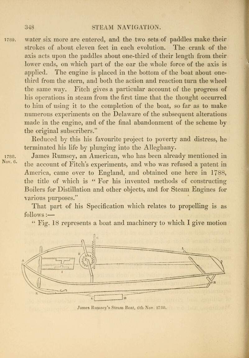 water six more are entered, and the two sets of paddles make their strokes of about eleven feet in each evolution. The crank of the axis acts upon the paddles about one-third of their length from their lower ends, on which part of the oar the whole force of the axis is applied. The engine is placed in the bottom of the boat about one- third from the stern, and both the action and reaction turn the wheel the same way. Fitch gives a particular account of the progress of his operations in steam from the first time that the thought occurred to him of using it to the completion of the boat, so far as to make numerous experiments on the Delaware of the subsequent alterations made in the engine, and of the final abandonment of the scheme by the original subscribers. Reduced by this his favourite project to poverty and distress, he terminated his life by plunging into the Alleghany. James Rumsey, an American, who has been already mentioned in the account of Fitch's experiments, and who was refused a patent in America, came over to England, and obtained one here in 1788, the title of which is  For his invented methods of constructing Boilers for Distillation and other objects, and for Steam Engines for various purposes. That part of his Specification which relates to propelling is as follows:—  Fig. 18 represents a boat and machinery to which I give motion James Rumsey's Steam Boat, 6tb Nov. 1788.