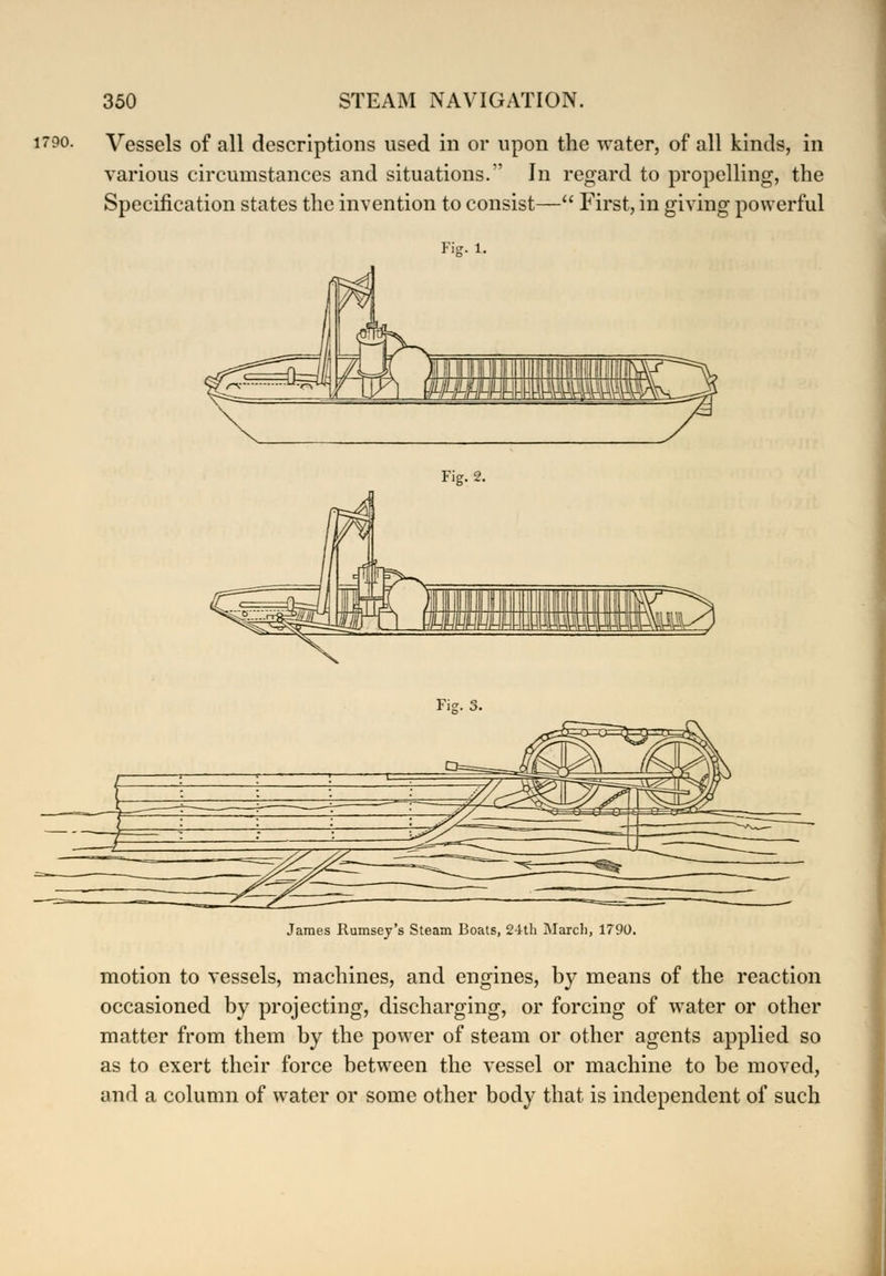 1790. Vessels of all descriptions used in or upon the water, of all kinds, in various circumstances and situations. In regard to propelling, the Specification states the invention to consist— First, in giving powerful Fig. 1. Fig. 2. Fie. James Rumsey's Steam Boats, 24th March, 1790. motion to vessels, machines, and engines, by means of the reaction occasioned by projecting, discharging, or forcing of water or other matter from them by the power of steam or other agents applied so as to exert their force between the vessel or machine to be moved, and a column of water or some other body that is independent of such