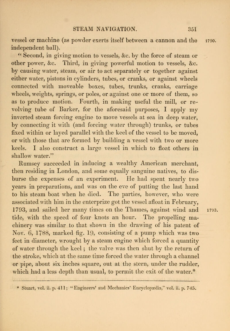 vessel or machine (as powder exerts itself between a cannon and the 1790. independent ball). '' Second, in giving motion to vessels, &c. by the force of steam or other power, &c. Third, in giving powerful motion to vessels, &c. by causing water, steam, or air to act separately or together against either water, pistons in cylinders, tubes, or cranks, or against wheels connected with moveable boxes, tubes, trunks, cranks, carriage wheels, weights, springs, or poles, or against one or more of them, so as to produce motion. Fourth, in making useful the mill, or re- volving tube of Barker, for the aforesaid purposes, I apply my inverted steam forcing engine to move vessels at sea in deep water, by connecting it with (and forcing water through) trunks, or tubes fixed within or layed parallel with the keel of the vessel to be moved, or with those that are formed by building a vessel with two or more keels. I also construct a large vessel in which to float others in shallow water. Rumsey succeeded in inducing a wealthy American merchant, then residing in London, and some equally sanguine natives, to dis- burse the expenses of an experiment. He had spent nearly two years in preparations, and was on the eve of putting the last hand to his steam boat when he died. The parties, however, who were associated with him in the enterprize got the vessel afloat in February, 1793, and sailed her many times on the Thames, against wind and 1793. tide, with the speed of four knots an hour. The propelling ma- chinery was similar to that shown in the drawing of his patent of Nov. 6, 1788, marked fig. 19, consisting of a pump which was two feet in diameter, wrought by a steam engine which forced a quantity of water through the keel; the valve was then shut by the return of the stroke, which at the same time forced the water through a channel or pipe, about six inches square, out at the stern, under the rudder, which had a less depth than usual, to permit the exit of the water.* * Stuart, vol. ii. p. 411; Engineers' and Mechanics' Encyclopaedia, vol. ii. p. 745.